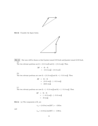 E2-12 Consider the ﬁgure below.




E2-13 Our axes will be chosen so that ˆ points toward 3 O’clock and ˆ points toward 12 O’clock.
                                         i                            j
  (a)
  The two relevant positions are ri = (11.3 cm)ˆ and rf = (11.3 cm)ˆ Then
                                               i                   j.

                               ∆r = rf − ri
                                  = (11.3 cm)ˆ − (11.3 cm)ˆ
                                             j            i.

   (b)
   The two relevant positions are now ri = (11.3 cm)ˆ and rf = (−11.3 cm)ˆ Then
                                                    j                    j.

                              ∆r = rf − ri
                                 = (11.3 cm)ˆ − (−11.3 cm)ˆ
                                            j             j
                                            ˆ
                                 = (22.6 cm)j.

   (c)
   The two relevant positions are now ri = (−11.3 cm)ˆ and rf = (−11.3 cm)ˆ Then
                                                     j                    j.

                             ∆r = rf − ri
                                = (−11.3 cm)ˆ − (−11.3 cm)ˆ
                                            j             j
                                = (0 cm)j.ˆ

E2-14 (a) The components of r1 are

                              r1x = (4.13 m) cos(225◦ ) = −2.92 m

and
                             r1y = (4.13 m) sin(225◦ ) = −2.92 m.


                                              11
 