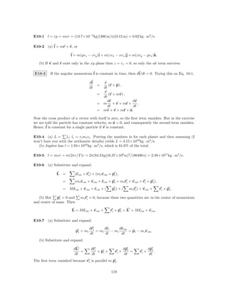 E10-1 l = rp = mvr = (13.7×10−3 kg)(380 m/s)(0.12 m) = 0.62 kg · m2 /s.

E10-2 (a) l = mr × v, or

                       l = m(yvz − zvy )ˆ + m(zvx − xvz )ˆ + m(xvy − yvx )k.
                                        i                j                ˆ

   (b) If v and r exist only in the xy plane then z = vz = 0, so only the uk term survives.

E10-3     If the angular momentum l is constant in time, then dl/dt = 0. Trying this on Eq. 10-1,

                                     dl     d
                                          =    (r × p) ,
                                     dt     dt
                                            d
                                          =    (r × mv) ,
                                            dt
                                              dr            dv
                                          = m × v + mr ×        ,
                                               dt            dt
                                          = mv × v + mr × a.

Now the cross product of a vector with itself is zero, so the ﬁrst term vanishes. But in the exercise
we are told the particle has constant velocity, so a = 0, and consequently the second term vanishes.
Hence, l is constant for a single particle if v is constant.

E10-4 (a) L =        li ; li = ri mi vi . Putting the numbers in for each planet and then summing (I
won’t bore you with the arithmetic details) yields L = 3.15×1043 kg · m2 /s.
   (b) Jupiter has l = 1.94×1043 kg · m2 /s, which is 61.6% of the total.

E10-5 l = mvr = m(2πr/T )r = 2π(84.3 kg)(6.37×106 m)2 /(86400 s) = 2.49×1011 kg · m2 /s.

E10-6 (a) Substitute and expand:

              L =         (rcm + ri ) × (mi vcm + pi ),
                  =       (mi rcm × vcm + rcm × pi + mi ri × vcm + ri × pi ),
                  = M rcm × vcm + rcm × (          pi ) + (    mi ri ) × vcm +      ri × pi .

   (b) But    pi = 0 and     mi ri = 0, because these two quantities are in the center of momentum
and center of mass. Then

                        L = M rcm × vcm +          ri × pi = L + M rcm × vcm .

E10-7 (a) Substitute and expand:

                                     dri      dri      drcm
                           pi = mi       = mi     − mi      = pi − mi vcm .
                                     dt       dt        dt
   (b) Substitute and expand:

                         dL           dri                   dpi             dpi
                             =            × pi +     ri ×       =    ri ×       .
                          dt          dt                     dt              dt
The ﬁrst term vanished because vi is parallel to pi .

                                                   119
 