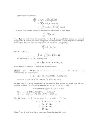(c) Substitute and expand:

                           dL                   d(pi − mi vcm )
                                 =         ri ×                 ,
                            dt                         dt
                                 =         ri × (mi ai − mi ac m),

                                 =         ri × mi ai +           mi ri × ac m)

The second term vanishes because of the deﬁnition of the center of mass. Then
                                           dL
                                               =        ri × Fi ,
                                            dt
where Fi is the net force on the ith particle. The force Fi may include both internal and external
components. If there is an internal component, say between the ith and jth particles, then the
torques from these two third law components will cancel out. Consequently,

                                          dL
                                              =       τi = τ ext .
                                           dt

E10-8 (a) Integrate.
                                                  dL
                                     τ dt =          dt =     dL = ∆L.
                                                  dt
   (b) If I is ﬁxed, ∆L = I∆ω. Not only that,

                                 τ dt =    F r dt = r       F dt = rF av ∆t,

where we use the deﬁnition of average that depends on time.

 E10-9 (a) τ ∆t = ∆l. The disk starts from rest, so ∆l = l − l0 = l. We need only concern
ourselves with the magnitudes, so

                       l = ∆l = τ ∆t = (15.8 N·m)(0.033 s) = 0.521 kg·m2 /s.

   (b) ω = l/I = (0.521 kg·m2 /s)/(1.22×10−3 kg·m2 ) = 427 rad/s.

E10-10 (a) Let v0 be the initial speed; the average speed while slowing to a stop is v0 /2; the time
                                                                   2
required to stop is t = 2x/v0 ; the acceleration is a = −v0 /t = −v0 /(2x). Then

                           a = −(43.3 m/s)2 /[2(225 m/s)] = −4.17 m/s2 .
                                                              2
   (b) α = a/r = (−4.17 m/s2 )/(0.247 m) = −16.9 rad/s .
                                            2
   (c) τ = Iα = (0.155 kg · m2 )(−16.9 rad/s ) = −2.62 N · m.

E10-11 Let ri = z + ri . From the ﬁgure, p1 = −p2 and r1 = −r2 . Then

                                 L =      l1 + l2 = r1 × p1 + r2 × p2 ,
                                   =      (r1 − r2 ) × p1 ,
                                   =      (r1 − r2 ) × p1 ,
                                   =      2r1 × p1 .

Since r1 and p1 both lie in the xy plane then L must be along the z axis.

                                                    120
 