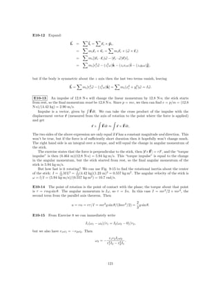 E10-12 Expand:

                         L =         li =      ri × pi ,
                             =       mi ri × vi =          mi ri × (ω × ri )
                             =       mi [(ri · ri )ω − (ri · ω)r)i],

                             =       mi [ri ω − (zi ω)k − (zi xi ω)ˆ − (zi yi ω)ˆ
                                          2       2   ˆ            i            j],


but if the body is symmetric about the z axis then the last two terms vanish, leaving

                        L=            2       2   ˆ
                                 mi [ri ω − (zi ω)k] =         mi (x2 + yi )ω = Iω.
                                                                         2
                                                                    i



 E10-13 An impulse of 12.8 N·s will change the linear momentum by 12.8 N·s; the stick starts
from rest, so the ﬁnal momentum must be 12.8 N·s. Since p = mv, we then can ﬁnd v = p/m = (12.8
N·s)/(4.42 kg) = 2.90 m/s.
   Impulse is a vector, given by Fdt. We can take the cross product of the impulse with the
displacement vector r (measured from the axis of rotation to the point where the force is applied)
and get
                                       r×      Fdt ≈        r × Fdt,

The two sides of the above expression are only equal if r has a constant magnitude and direction. This
won’t be true, but if the force is of suﬃciently short duration then it hopefully won’t change much.
The right hand side is an integral over a torque, and will equal the change in angular momentum of
the stick.
    The exercise states that the force is perpendicular to the stick, then |r× F| = rF , and the “torque
impulse” is then (0.464 m)(12.8 N·s) = 5.94 kg·m/s. This “torque impulse” is equal to the change
in the angular momentum, but the stick started from rest, so the ﬁnal angular momentum of the
stick is 5.94 kg·m/s.
    But how fast is it rotating? We can use Fig. 9-15 to ﬁnd the rotational inertia about the center
                   1          1
of the stick: I = 12 M L2 = 12 (4.42 kg)(1.23 m)2 = 0.557 kg·m2 . The angular velocity of the stick is
ω = l/I = (5.94 kg·m/s)/(0.557 kg·m2 ) = 10.7 rad/s.

E10-14 The point of rotation is the point of contact with the plane; the torque about that point
is τ = rmg sin θ. The angular momentum is Iω, so τ = Iα. In this case I = mr2 /2 + mr2 , the
second term from the parallel axis theorem. Then
                                                                           2
                          a = rα = rτ /I = mr2 g sin θ/(3mr2 /2) =           g sin θ.
                                                                           3

E10-15 From Exercise 8 we can immediately write

                                   I1 (ω1 − ω0 )/r1 = I2 (ω2 − 0)/r2 ,

but we also have r1 ω1 = −r2 ω2 . Then
                                                      r1 r2 I1 ω0
                                            ω2 = −    2        2   .
                                                     r1 I2 − r2 I1




                                                     121
 