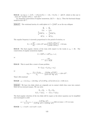 E10-16 (a) ∆ω/ω = (1/T1 − 1/T2 )/(1/T1 ) = −(T2 − T1 )/T2 = −∆T /T , which in this case is
−(6.0×10−3 s)(8.64×104 s) = −6.9×10−8 .
   (b) Assuming conservation of angular momentum, ∆I/I = −∆ω/ω. Then the fractional change
would be 6.9×10−8 .

E10-17      The rotational inertia of a solid sphere is I = 2 M R2 ; so as the sun collapses
                                                            5

                                                  Li     = Lf ,
                                               I i ωi    = I f ωf ,
                                        2                  2
                                          M Ri 2 ω i     =    M Rf 2 ω f ,
                                        5                  5
                                            R i 2 ωi     = R f 2 ωf .

The angular frequency is inversely proportional to the period of rotation, so
                                                                               2
                               Rf 2                            (6.37×106 m)
                     Tf = Ti        = (3.6×104 min)                                = 3.0 min.
                               Ri 2                            (6.96×108 m)

E10-18 The ﬁnal angular velocity of the train with respect to the tracks is ω tt = Rv. The
conservation of angular momentum implies

                                      0 = M R2 ω + mR2 (ω tt + ω),

or
                                                          −mv
                                              ω=                  .
                                                        (m + M )R

E10-19 This is much like a center of mass problem.

                                        0 = I p φp + I m (φmp + φp ),

or
                               (I p + I m )φp     (12.6 kg · m2 )(25◦ )
                    φmp = −                   ≈−                        = 1.28×105◦ .
                                     Im          (2.47×10−3 kg · m2 )
That’s 354 rotations!

E10-20 ω f = (I i /I f )ω i = [(6.13 kg · m2 )/(1.97 kg · m2 )](1.22 rev/s) = 3.80 rev/s.

 E10-21 We have two disks which are originally not in contact which then come into contact;
there are no external torques. We can write

                                          l1,i + l2,i    = l1,f + l2,f ,
                                  I1 ω 1,i + I2 ω 2,i    = I1 ω 1,f + I2 ω 2,f .

The ﬁnal angular velocities of the two disks will be equal, so the above equation can be simpliﬁed
and rearranged to yield

                    I1                   (1.27 kg · m2 )
          ωf =           ω 1,i =                                   (824 rev/min) = 171 rev/min
                 I1 + I2         (1.27 kg · m2 ) + (4.85 kg · m2 )

E10-22 l⊥ = l cos θ = mvr cos θ = mvh.


                                                         122
 