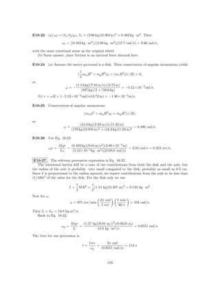 E10-23 (a) ω f = (I1 /I2 )ω i , I1 = (3.66 kg)(0.363 m)2 = 0.482 kg · m2 . Then

                    ω f = [(0.482 kg · m2 )/(2.88 kg · m2 )](57.7 rad/s) = 9.66 rad/s,

with the same rotational sense as the original wheel.
   (b) Same answer, since friction is an internal force internal here.

E10-24 (a) Assume the merry-go-round is a disk. Then conservation of angular momentum yields
                               1
                              ( mm R2 + mg R2 )ω + (mr R2 )(v/R) = 0,
                               2
or
                             (1.13 kg)(7.82 m/s)/(3.72 m)
                      ω=−                                 = −5.12×10−3 rad/s.
                                (827 kg)/2 + (50.6 kg)
     (b) v = ωR = (−5.12×10−3 rad/s)(3.72 m) = −1.90×10−2 m/s.

E10-25 Conservation of angular momentum:

                                   (mm k 2 + mg R2 )ω = mg R2 (v/R),

so
                                (44.3 kg)(2.92 m/s)/(1.22 m)
                     ω=                                           = 0.496 rad/s.
                          (176 kg)(0.916 m)2 + (44.3 kg)(1.22 m)2

E10-26 Use Eq. 10-22:

                  M gr   (0.492 kg)(9.81 m/s2 )(3.88×10−2 m)
           ωP =        =                                     = 2.04 rad/s = 0.324 rev/s.
                  Iω      (5.12×10−4 kg · m2 )(2π28.6 rad/s)

 E10-27 The relevant precession expression is Eq. 10-22.
   The rotational inertia will be a sum of the contributions from both the disk and the axle, but
the radius of the axle is probably very small compared to the disk, probably as small as 0.5 cm.
Since I is proportional to the radius squared, we expect contributions from the axle to be less than
(1/100)2 of the value for the disk. For the disk only we use
                             1       1
                        I=     M R2 = (1.14 kg)(0.487 m)2 = 0.135 kg · m2 .
                             2       2
Now for ω,
                                              2π rad         1 min
                          ω = 975 rev/min                            = 102 rad/s.
                                               1 rev          60 s
Then L = Iω = 13.8 kg·m2 /s.
  Back to Eq. 10-22,
                                                         2
                          M gr   (1.27 kg)(9.81 m/s )(0.0610 m)
                   ωp =        =                                = 0.0551 rad/s.
                           L              13.8 kg · m2 /s

The time for one precession is
                                      1rev       2π rad
                                 t=        =                = 114 s.
                                       ωp    (0.0551 rad/s)



                                                   123
 