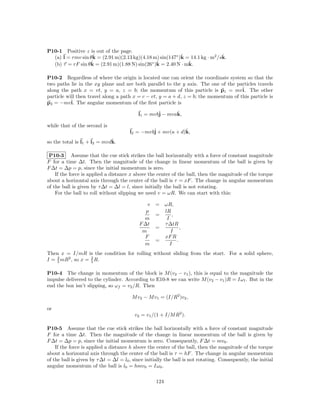 P10-1 Positive z is out of the page.
                   ˆ                                       ˆ                  ˆ
  (a) l = rmv sin θk = (2.91 m)(2.13 kg)(4.18 m) sin(147◦ )k = 14.1 kg · m2 /sk.
                  ˆ = (2.91 m)(1.88 N) sin(26◦ )k = 2.40 N · mk.
  (b) τ = rF sin θk                             ˆ             ˆ

P10-2 Regardless of where the origin is located one can orient the coordinate system so that the
two paths lie in the xy plane and are both parallel to the y axis. The one of the particles travels
along the path x = vt, y = a, z = b; the momentum of this particle is p1 = mvˆ The other
                                                                                      i.
particle will then travel along a path x = c − vt, y = a + d, z = b; the momentum of this particle is
p2 = −mvˆ The angular momentum of the ﬁrst particle is
           i.

                                           l1 = mvbˆ − mvak,
                                                   j      ˆ

while that of the second is
                                       l2 = −mvbˆ + mv(a + d)k,
                                                j            ˆ
                             ˆ
so the total is l1 + l2 = mvdk.

 P10-3 Assume that the cue stick strikes the ball horizontally with a force of constant magnitude
F for a time ∆t. Then the magnitude of the change in linear momentum of the ball is given by
F ∆t = ∆p = p, since the initial momentum is zero.
    If the force is applied a distance x above the center of the ball, then the magnitude of the torque
about a horizontal axis through the center of the ball is τ = xF . The change in angular momentum
of the ball is given by τ ∆t = ∆l = l, since initially the ball is not rotating.
    For the ball to roll without slipping we need v = ωR. We can start with this:

                                                v   = ωR,
                                               p      lR
                                                    =     ,
                                              m        I
                                            F ∆t      τ ∆tR
                                                    =         ,
                                             m           I
                                              F       xF R
                                                    =       .
                                              m          I
Then x = I/mR is the condition for rolling without sliding from the start. For a solid sphere,
I = 2 mR2 , so x = 2 R.
    5              5


P10-4 The change in momentum of the block is M (v2 − v1 ), this is equal to the magnitude the
impulse delivered to the cylinder. According to E10-8 we can write M (v2 − v1 )R = Iω f . But in the
end the box isn’t slipping, so ωf = v2 /R. Then

                                        M v2 − M v1 = (I/R2 )v2 ,

or
                                         v2 = v1 /(1 + I/M R2 ).

P10-5 Assume that the cue stick strikes the ball horizontally with a force of constant magnitude
F for a time ∆t. Then the magnitude of the change in linear momentum of the ball is given by
F ∆t = ∆p = p, since the initial momentum is zero. Consequently, F ∆t = mv0 .
    If the force is applied a distance h above the center of the ball, then the magnitude of the torque
about a horizontal axis through the center of the ball is τ = hF . The change in angular momentum
of the ball is given by τ ∆t = ∆l = l0 , since initially the ball is not rotating. Consequently, the initial
angular momentum of the ball is l0 = hmv0 = Iω0 .


                                                    124
 