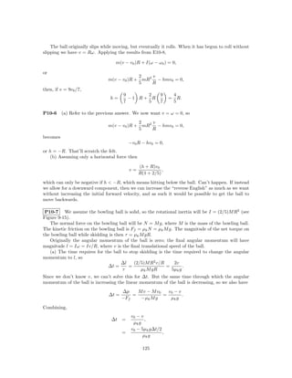 The ball originally slips while moving, but eventually it rolls. When it has begun to roll without
slipping we have v = Rω. Applying the results from E10-8,

                                    m(v − v0 )R + I(ω − ω0 ) = 0,

or
                                             2   v
                                m(v − v0 )R + mR2 − hmv0 = 0,
                                             5   R
then, if v = 9v0 /7,
                                       9      2           9        4
                                 h=      −1 R+ R               =     R.
                                       7      5           7        5

P10-6     (a) Refer to the previous answer. We now want v = ω = 0, so
                                             2   v
                                m(v − v0 )R + mR2 − hmv0 = 0,
                                             5   R
becomes
                                           −v0 R − hv0 = 0,
or h = −R. That’ll scratch the felt.
   (b) Assuming only a horizontal force then

                                                (h + R)v0
                                           v=              ,
                                                R(1 + 2/5)
which can only be negative if h < −R, which means hitting below the ball. Can’t happen. If instead
we allow for a downward component, then we can increase the “reverse English” as much as we want
without increasing the initial forward velocity, and as such it would be possible to get the ball to
move backwards.

 P10-7 We assume the bowling ball is solid, so the rotational inertia will be I = (2/5)M R2 (see
Figure 9-15).
   The normal force on the bowling ball will be N = M g, where M is the mass of the bowling ball.
The kinetic friction on the bowling ball is Ff = µk N = µk M g. The magnitude of the net torque on
the bowling ball while skidding is then τ = µk M gR.
   Originally the angular momentum of the ball is zero; the ﬁnal angular momentum will have
magnitude l = Iω = Iv/R, where v is the ﬁnal translational speed of the ball.
   (a) The time requires for the ball to stop skidding is the time required to change the angular
momentum to l, so
                                      ∆l     (2/5)M R2 v/R      2v
                                ∆t =       =                =       .
                                       τ        µk M gR       5µk g
Since we don’t know v, we can’t solve this for ∆t. But the same time through which the angular
momentum of the ball is increasing the linear momentum of the ball is decreasing, so we also have
                                       ∆p    M v − M v0   v0 − v
                                ∆t =       =            =        .
                                       −Ff    −µk M g      µk g

Combining,
                                            v0 − v
                                 ∆t    =           ,
                                             µk g
                                            v0 − 5µk g∆t/2
                                       =                   ,
                                                  µk g

                                                 125
 