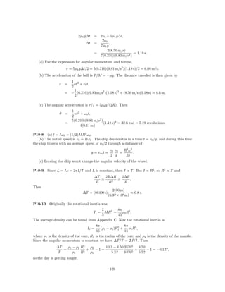 2µk g∆t    =      2v0 − 5µk g∆t,
                                                   2v0
                                    ∆t     =            ,
                                                  7µk g
                                                       2(8.50 m/s)
                                           =                           = 1.18 s.
                                                  7(0.210)(9.81 m/s2 )
   (d) Use the expression for angular momentum and torque,
                     v = 5µk g∆t/2 = 5(0.210)(9.81 m/s2 )(1.18 s)/2 = 6.08 m/s.
   (b) The acceleration of the ball is F/M = −µg. The distance traveled is then given by
                       1 2
                x =      at + v0 t,
                       2
                         1
                     = − (0.210)(9.81 m/s2 )(1.18 s)2 + (8.50 m/s)(1.18 s) = 8.6 m,
                         2

   (c) The angular acceleration is τ /I = 5µk g/(2R). Then
                         1 2
                 θ   =     αt + ω0 t,
                         2
                         5(0.210)(9.81 m/s2 )
                     =                        (1.18 s)2 = 32.6 rad = 5.19 revolutions.
                              4(0.11 m)

P10-8 (a) l = Iω0 = (1/2)M R2 ω0 .
   (b) The initial speed is v0 = Rω0 . The chip decelerates in a time t = v0 /g, and during this time
the chip travels with an average speed of v0 /2 through a distance of
                                                         v0 v0   R2 ω 2
                                          y = v av t =         =        .
                                                         2 g      2g
   (c) Loosing the chip won’t change the angular velocity of the wheel.

P10-9    Since L = Iω = 2πI/T and L is constant, then I ∝ T . But I ∝ R2 , so R2 ∝ T and
                                            ∆T   2R∆R   2∆R
                                               =    2
                                                      =     .
                                             T    R      R
Then
                                                         2(30 m)
                                  ∆T = (86400 s)                   ≈ 0.8 s.
                                                      (6.37×106 m)

P10-10    Originally the rotational inertia was
                                        2        8π
                                          M R2 =
                                           Ii =     ρ0 R 5 .
                                        5        15
The average density can be found from Appendix C. Now the rotational inertia is
                                        8π             5   8π
                                     If =   (ρ1 − ρ2 )R1 +    ρ2 R5 ,
                                         15                15
where ρ1 is the density of the core, R1 is the radius of the core, and ρ2 is the density of the mantle.
Since the angular momentum is constant we have ∆T /T = ∆I/I. Then
                             5
               ∆T   ρ1 − ρ2 R1   ρ2     10.3 − 4.50 35705   4.50
                  =          5
                               +    −1=                   +      − 1 = −0.127,
                T      ρ0 R      ρ0        5.52     63705   5.52
so the day is getting longer.

                                                         126
 