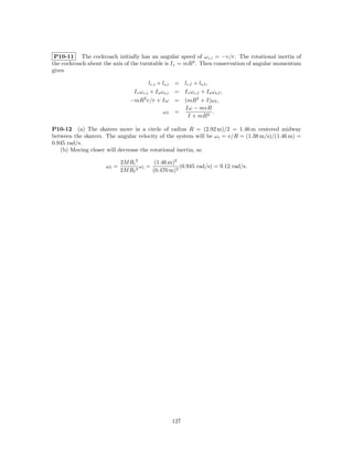 P10-11 The cockroach initially has an angular speed of ω c,i = −v/r. The rotational inertia of
the cockroach about the axis of the turntable is I c = mR2 . Then conservation of angular momentum
gives

                                         lc,i + ls,i    = lc,f + ls,f ,
                                I c ω c,i + I s ω s,i   = I c ω c,f + I s ω s,f ,
                               −mR2 v/r + Iω            = (mR2 + I)ω f ,
                                                          Iω − mvR
                                                 ωf     =                 .
                                                            I + mR2

P10-12 (a) The skaters move in a circle of radius R = (2.92 m)/2 = 1.46 m centered midway
between the skaters. The angular velocity of the system will be ω i = v/R = (1.38 m/s)/(1.46 m) =
0.945 rad/s.
   (b) Moving closer will decrease the rotational inertia, so

                            2M Ri 2      (1.46 m)2
                     ωf =           ω =
                                  2 i
                                                   (0.945 rad/s) = 9.12 rad/s.
                            2M Rf       (0.470 m)2




                                                        127
 