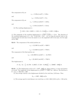 The components of r2 are
                                  r1x = (5.26 m) cos(0◦ ) = 5.26 m
and
                                   r1y = (5.26 m) sin(0◦ ) = 0 m.
The components of r3 are
                                r1x = (5.94 m) cos(64.0◦ ) = 2.60 m
and
                                r1y = (5.94 m) sin(64.0◦ ) = 5.34 m.
   (b) The resulting displacement is

                (−2.92 + 5.26 + 2.60)ˆ + (−2.92 + 0 + 5.34)ˆ m = (4.94ˆ + 2.42ˆ m.
                                     i                     j          i       j)
                                                       √
(c) The magnitude of the resulting displacement is 4.942 + 2.422 m = 5.5 m. The direction of
the resulting displacement is θ = tan−1 (2.42/4.94) = 26.1◦ . (d) To bring the particle back to the
starting point we need only reverse the answer to (c); the magnitude will be the same, but the angle
will be 206◦ .

E2-15 The components of the initial position are

                                r1x = (12, 000 ft) cos(40◦ ) = 9200 ft

and
                               r1y = (12, 000 ft) sin(40◦ ) = 7700 ft.
The components of the ﬁnal position are

                            r2x = (25, 8000 ft) cos(163◦ ) = −24, 700 ft

and
                               r2y = (25, 800 ft) sin(163◦ ) = 7540 ft.
The displacement is

         r = r2 − r1 = (−24, 700 − 9, 200)ˆ + (7, 540 − 9, 200)ˆ = (−33900ˆ − 1660ˆ ft.
                                          i                    j)         i       j)


E2-16 (a) The displacement vector is r = (410ˆ − 820ˆ mi, where positive x is east and positive
                                                 i      j)
y is north. The magnitude of the displacement is (410)2 + (−820)2 mi = 920 mi. The direction is
θ = tan−1 (−820/410) = 300◦ .
    (b) The average velocity is the displacement divided by the total time, 2.25 hours. Then

                                    vav = (180ˆ − 360ˆ mi/hr.
                                              i      j)

   (c) The average speed is total distance over total time, or (410 + 820)/(2.25) mi/hr = 550 mi/hr.




                                                 12
 