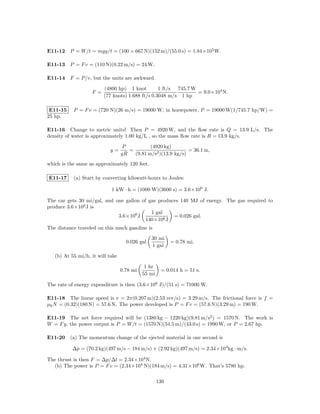 E11-12 P = W/t = mgy/t = (100 × 667 N)(152 m)/(55.0 s) = 1.84×105 W.

E11-13 P = F v = (110 N)(0.22 m/s) = 24 W.

E11-14 F = P/v, but the units are awkward.

                         (4800 hp) 1 knot         1 ft/s 745.7 W
                   F =                                           = 9.0×104 N.
                         (77 knots) 1.688 ft/s 0.3048 m/s 1 hp

 E11-15    P = F v = (720 N)(26 m/s) = 19000 W; in horsepower, P = 19000 W(1/745.7 hp/W) =
25 hp.

E11-16 Change to metric units! Then P = 4920 W, and the ﬂow rate is Q = 13.9 L/s. The
density of water is approximately 1.00 kg/L , so the mass ﬂow rate is R = 13.9 kg/s.

                                  P           (4920 kg)
                           y=        =                         = 36.1 m,
                                  gR   (9.81 m/s2 )(13.9 kg/s)
which is the same as approximately 120 feet.

E11-17     (a) Start by converting kilowatt-hours to Joules:

                            1 kW · h = (1000 W)(3600 s) = 3.6×106 J.

The car gets 30 mi/gal, and one gallon of gas produces 140 MJ of energy. The gas required to
produce 3.6×106 J is
                                           1 gal
                             3.6×106 J              = 0.026 gal.
                                         140×106 J
The distance traveled on this much gasoline is
                                                30 mi
                                    0.026 gal             = 0.78 mi.
                                                1 gal

   (b) At 55 mi/h, it will take

                                             1 hr
                                  0.78 mi            = 0.014 h = 51 s.
                                            55 mi

The rate of energy expenditure is then (3.6×106 J)/(51 s) = 71000 W.

E11-18 The linear speed is v = 2π(0.207 m)(2.53 rev/s) = 3.29 m/s. The frictional force is f =
µk N = (0.32)(180 N) = 57.6 N. The power developed is P = F v = (57.6 N)(3.29 m) = 190 W.

E11-19 The net force required will be (1380 kg − 1220 kg)(9.81 m/s2 ) = 1570 N. The work is
W = F y, the power output is P = W/t = (1570 N)(54.5 m)/(43.0 s) = 1990 W, or P = 2.67 hp.

E11-20 (a) The momentum change of the ejected material in one second is

           ∆p = (70.2 kg)(497 m/s − 184 m/s) + (2.92 kg)(497 m/s) = 2.34×104 kg · m/s.

The thrust is then F = ∆p/∆t = 2.34×104 N.
  (b) The power is P = F v = (2.34×104 N)(184 m/s) = 4.31×106 W. That’s 5780 hp.

                                                    130
 