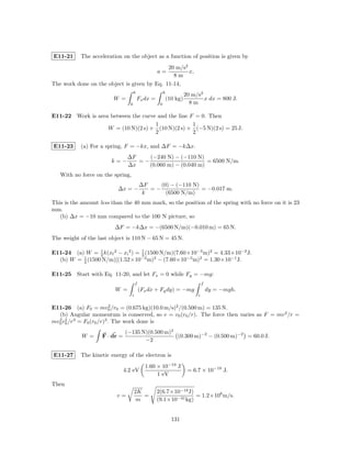 E11-21     The acceleration on the object as a function of position is given by
                                             20 m/s2
                                                   a=x,
                                               8m
The work done on the object is given by Eq. 11-14,
                                     8                  8
                                                                      20 m/s2
                        W =              Fx dx =            (10 kg)           x dx = 800 J.
                                 0                  0                   8m

E11-22 Work is area between the curve and the line F = 0. Then
                                     1              1
                   W = (10 N)(2 s) + (10 N)(2 s) + (−5 N)(2 s) = 25 J.
                                     2              2

E11-23     (a) For a spring, F = −kx, and ∆F = −k∆x.
                                ∆F    (−240 N) − (−110 N)
                        k=−        =−                       = 6500 N/m.
                                ∆x    (0.060 m) − (0.040 m)
   With no force on the spring,
                                          ∆F    (0) − (−110 N)
                          ∆x = −             =−                = −0.017 m.
                                           k      (6500 N/m)
This is the amount less than the 40 mm mark, so the position of the spring with no force on it is 23
mm.
   (b) ∆x = −10 mm compared to the 100 N picture, so
                         ∆F = −k∆x = −(6500 N/m)(−0.010 m) = 65 N.
The weight of the last object is 110 N − 65 N = 45 N.

E11-24 (a) W = 2 k(xf 2 − xi 2 ) = 1 (1500 N/m)(7.60×10−3 m)2 = 4.33×10−2 J.
                 1
                                   2
  (b) W = 2 (1500 N/m)[(1.52×10−2 m)2 − (7.60×10−3 m)2 = 1.30×10−1 J.
          1



E11-25 Start with Eq. 11-20, and let Fx = 0 while Fy = −mg:
                                      f                                        f
                         W =              (Fx dx + Fy dy) = −mg                    dy = −mgh.
                                  i                                        i


E11-26 (a) F0 = mv0 /r0 = (0.675 kg)(10.0 m/s)2 /(0.500 m) = 135 N.
                         2

  (b) Angular momentum is conserved, so v = v0 (r0 /r). The force then varies as F = mv 2 /r =
mv0 r0 /r = F0 (r0 /r)3 . The work done is
  2 2 3


                               (−135 N)(0.500 m)3
            W =     F · dr =                      (0.300 m)−2 − (0.500 m)−2 = 60.0 J.
                                      −2

E11-27     The kinetic energy of the electron is
                                            1.60 × 10−19 J
                               4.2 eV                                  = 6.7 × 10−19 J.
                                                 1 eV
Then
                                      2K           2(6.7×10−19 J)
                          v=             =                        = 1.2×106 m/s.
                                       m           (9.1×10−31 kg)


                                                              131
 