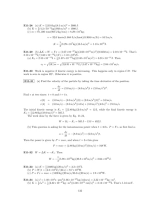 1
E11-28 (a) K = 2 (110 kg)(8.1 m/s)2 = 3600 J.
  (b) K = 2 (4.2×10−3 kg)(950 m/s)2 = 1900 J.
           1

  (c) m = 91, 400 tons(907.2 kg/ton) = 8.29×107 kg;

                      v = 32.0 knots(1.688 ft/s/knot)(0.3048 m/ft) = 16.5 m/s.
                                1
                           K=     (8.29×107 kg)(16.5 m/s)2 = 1.13×1010 J.
                                2

E11-29 (b) ∆K = W = F x = (1.67×10−27 kg)(3.60×1015 m/s2 )(0.0350 m) = 2.10×10−13 J. That’s
2.10×10−13 J/(1.60×10−19 J/eV) = 1.31×106 eV.
   (a) K f = 2.10×10−13 J + 1 (1.67×10−27 kg)(2.40×107 m/s2 ) = 6.91×10−13 J. Then
                            2

               vf =    2K/m =      2(6.91×10−13 J)/(1.67×10−27 kg) = 2.88×107 m/s.

E11-30 Work is negative if kinetic energy is decreasing. This happens only in region CD. The
work is zero in region BC. Otherwise it is positive.

E11-31     (a) Find the velocity of the particle by taking the time derivative of the position:

                               dx
                          v=      = (3.0 m/s) − (8.0 m/s2 )t + (3.0 m/s3 )t2 .
                               dt
Find v at two times: t = 0 and t = 4 s.

              v(0) = (3.0 m/s) − (8.0 m/s2 )(0) + (3.0 m/s3 )(0)2 = 3.0 m/s,
              v(4) = (3.0 m/s) − (8.0 m/s2 )(4.0 s) + (3.0 m/s3 )(4.0 s)2 = 19.0 m/s

The initial kinetic energy is K i = 1 (2.80 kg)(3.0 m/s)2 = 13 J, while the ﬁnal kinetic energy is
                                      2
K f = 1 (2.80 kg)(19.0 m/s)2 = 505 J.
      2
    The work done by the force is given by Eq. 11-24,

                                W = K f − K i = 505 J − 13 J = 492 J.

   (b) This question is asking for the instantaneous power when t = 3.0 s. P = F v, so ﬁrst ﬁnd a;
                                     dv
                                a=      = −(8.0 m/s2 ) + (6.0 m/s3 )t.
                                     dt
Then the power is given by P = mav, and when t = 3 s this gives

                          P = mav = (2.80 kg)(10 m/s2 )(6 m/s) = 168 W.

E11-32 W = ∆K = −K i . Then
                            1
                       W = − (5.98×1024 kg)(29.8×103 m/s)2 = 2.66×1033 J.
                            2

E11-33 (a) K = 1 (1600 kg)(20 m/s)2 = 3.2×105 J.
                 2
  (b) P = W/t = (3.2×105 J)/(33 s) = 9.7×103 W.
  (c) P = F v = mav = (1600 kg)(20 m/s/33.0 s)(20 m/s) = 1.9×104 W.

E11-34 (a) I = 1.40×104 u · pm2 (1.66×10−27 kg/mboxu) = 2.32×10−47 kg · m2 .
  (b) K = 2 Iω 2 = 1 (2.32×10−47 kg · m2 )(4.30×1012 rad/s)2 = 2.14×10−22 J. That’s 1.34 meV.
          1
                   2


                                                  132
 