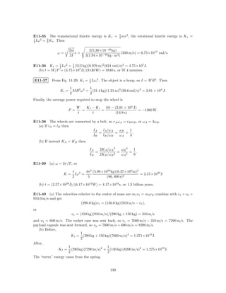 1   2
E11-35 The translational kinetic energy is K t =        2 mv ,   the rotational kinetic energy is K r =
1   2  2
2 Iω = 3 K t . Then


                         2m         2(5.30×10−26 kg)
                ω=          v=                           (500 m/s) = 6.75×1012 rad/s.
                         3I       3(1.94×10−46 kg · m2 )

E11-36 K r = 1 Iω 2 = 1 (512 kg)(0.976 m)2 (624 rad/s)2 = 4.75×107 J.
             2        4
  (b) t = W/P = (4.75×107 J)/(8130 W) = 5840 s, or 97.4 minutes.

                                   1
E11-37       From Eq. 11-29, K i = 2 Iω i 2 . The object is a hoop, so I = M R2 . Then

                         1           1
                  Ki =     M R2 ω 2 = (31.4 kg)(1.21 m)2 (29.6 rad/s)2 = 2.01 × 104 J.
                         2           2
Finally, the average power required to stop the wheel is

                             W   Kf − Ki   (0) − (2.01 × 104 J)
                       P =     =         =                      = −1360 W.
                             t      t            (14.8 s)

E11-38 The wheels are connected by a belt, so rA ωA = rB ωB , or ωA = 3ωB .
  (a) If lA = lB then
                                 IA    lA /ωA     ωB    1
                                    =          =     = .
                                 IB   lB /ωB      ωA    3
     (b) If instead KA = KB then

                                     IA   2KA /ωA 2   ωB 2  1
                                        =         2
                                                    =    2
                                                           = .
                                     IB   2KB /ωB     ωA    9

E11-39 (a) ω = 2π/T , so

                          1 2    4π 2 (5.98×1024 kg)(6.37×106 m)2
                    K=      Iω =                                  = 2.57×1029 J
                          2       5           (86, 400 s)2

     (b) t = (2.57×1029 J)/(6.17×1012 W) = 4.17×1016 s, or 1.3 billion years.

E11-40 (a) The velocities relative to the center of mass are m1 v1 = m2 v2 ; combine with v1 + v2 =
910.0 m/s and get
                            (290.0 kg)v1 = (150.0 kg)(910 m/s − v1 ),
or
                          v1 = (150 kg)(910 m/s)/(290 kg + 150 kg) = 310 m/s
and v2 = 600 m/s. The rocket case was sent back, so v c = 7600 m/s − 310 m/s = 7290 m/s. The
payload capsule was sent forward, so v p = 7600 m/s + 600 m/s = 8200 m/s.
   (b) Before,
                             1
                       K i = (290 kg + 150 kg)(7600 m/s)2 = 1.271×1010 J.
                             2
After,
                     1                        1
               K f = (290 kg)(7290 m/s)2 + (150 kg)(8200 m/s)2 = 1.275×1010 J.
                     2                        2
The “extra” energy came from the spring.


                                                  133
 