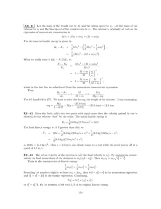 E11-41 Let the mass of the freight car be M and the initial speed be v i . Let the mass of the
caboose be m and the ﬁnal speed of the coupled cars be v f . The caboose is originally at rest, so the
expression of momentum conservation is
                                   M v i = M v f + mv f = (M + m)v f
The decrease in kinetic energy is given by
                                               1             1          1
                            Ki − Kf    =         M vi 2 −      M v f 2 + mv f 2 ,
                                               2             2          2
                                               1
                                       =          M v i 2 − (M + m)v f 2
                                               2
What we really want is (K i − K f )/K i , so
                               Ki − Kf            M v i 2 − (M + m)v f 2
                                           =                             ,
                                 Ki                        M vi 2
                                                                      2
                                                       M +m      vf
                                           =      1−                      ,
                                                        M        vi
                                                                              2
                                                       M +m       M
                                           = 1−                                   ,
                                                        M        M +m
where in the last line we substituted from the momentum conservation expression.
  Then
                             Ki − Kf             M               Mg
                                        =1−            =1−               .
                                 Ki           M +m            M g + mg
The left hand side is 27%. We want to solve this for mg, the weight of the caboose. Upon rearranging,
                              Mg            (35.0 ton)
                     mg =            − Mg =            − (35.0 ton) = 12.9 ton.
                            1 − 0.27          (0.73)

E11-42 Since the body splits into two parts with equal mass then the velocity gained by one is
identical to the velocity “lost” by the other. The initial kinetic energy is
                                           1
                                    K i = (8.0 kg)(2.0 m/s)2 = 16 J.
                                           2
The ﬁnal kinetic energy is 16 J greater than this, so
                                    1                         1
                 K f = 32 J = (4.0 kg)(2.0 m/s + v)2 + (4.0 kg)(2.0 m/s − v)2 ,
                                    2                         2
                            1                   2   2
                        =     (8.0 kg)[(2.0 m/s) + v ],
                            2
so 16.0 J = (4.0 kg)v 2 . Then v = 2.0 m/s; one chunk comes to a rest while the other moves oﬀ at a
speed of 4.0 m/s.

E11-43 The initial velocity of the neutron is v0ˆ the ﬁnal velocity is v1ˆ By momentum conser-
                                                 i,                      j.
vation the ﬁnal momentum of the deuteron is mn (v0ˆ − v1ˆ Then md v2 = mn v0 + v1 .
                                                     i   j).                   2   2

   There is also conservation of kinetic energy:
                                    1      2   1    2  1     2
                                      mn v0 = mn v1 + md v2 .
                                    2          2       2
                                                          2    2    2
Rounding the numbers slightly we have md = 2mn , then 4v2 = v0 + v1 is the momentum expression
      2    2     2
and v0 = v1 + 2v2 is the energy expression. Combining,
                                           2     2     2    2
                                         2v0 = 2v1 + (v0 + v1 ),
    2    2
or v1 = v0 /3. So the neutron is left with 1/3 of its original kinetic energy.

                                                     134
 