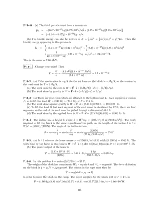 E11-44 (a) The third particle must have a momentum
           p3   = −(16.7×10−27 kg)(6.22×106 m/s)ˆ + (8.35×10−27 kg)(7.85×106 m/s)ˆ
                                                i                                j
                = (−1.04ˆ + 0.655ˆ
                        i             −19
                                 j)×10 kg · m/s.
                                                             1    2       1       2
   (b) The kinetic energy can also be written as K =         2 mv     =   2 m(p/m)    = p2 /2m. Then the
kinetic energy appearing in this process is
                    1                                 1
          K     =     (16.7×10−27 kg)(6.22×106 m/s)2 + (8.35×10−27 kg)(7.85×106 m/s)2
                    2                                 2
                             1
                    +                  (1.23×10 kg · m/s)2 = 1.23×10−12 J.
                                               −19
                      2(11.7×10−27 kg)
This is the same as 7.66 MeV.

P11-1     Change your units! Then
                             W   (4.5 eV)(1.6×10−19 J/eV)
                       F =     =                          = 2.1×10−10 N.
                             s         (3.4×10−9 m)

P11-2 (a) If the acceleration is −g/4 the the net force on the block is −M g/4, so the tension in
the cord must be T = 3M g/4.
   (a) The work done by the cord is W = F · s = (3M g/4)(−d) = −(3/4)M gd.
   (b) The work done by gravity is W = F · s = (−M g)(−d) = M gd.

P11-3 (a) There are four cords which are attached to the bottom load L. Each supports a tension
F , so to lift the load 4F = (840 lb) + (20.0 lb), or F = 215 lb.
    (b) The work done against gravity is W = F · s = (840 lb)(12.0 ft) = 10100 ft · lb.
    (c) To lift the load 12 feet each segment of the cord must be shortened by 12 ft; there are four
segments, so the end of the cord must be pulled through a distance of 48.0 ft.
    (d) The work done by the applied force is W = F · s = (215 lb)(48.0 ft) = 10300 ft · lb.

P11-4 The incline has a height h where h = W/mg = (680 J)/[(75 kg)(9.81 m/s2 )]. The work
required to lift the block is the same regardless of the path, so the length of the incline l is l =
W/F = (680 J)/(320 N). The angle of the incline is then
                                 h          F                 (320 N)
                    θ = arcsin     = arcsin    = arcsin                     = 25.8◦ .
                                 l          mg          (75 kg)(9.81 m/s2 )

P11-5 (a) In 12 minutes the horse moves x = (5280 ft/mi)(6.20 mi/h)(0.200 h) = 6550 ft. The
work done by the horse in that time is W = F · s = (42.0 lb)(6550 ft) cos(27.0◦ ) = 2.45×105 ft · lb.
   (b) The power output of the horse is
                          (2.45×105 ft · lb)                    1 hp
                    P =                      = 340 ft · lb/s               = 0.618 hp.
                               (720 s)                       550 ft · lb/s

P11-6 In this problem θ = arctan(28.2/39.4) = 35.5◦ .
   The weight of the block has components W|| = mg sin θ and W⊥ = mg cos θ. The force of friction
on the block is f = µk N = µk mg cos θ. The tension in the rope must then be
                                         T = mg(sin θ + µk cos θ)
in order to move the block up the ramp. The power supplied by the winch will be P = T v, so
         P = (1380 kg)(9.81 m/s2 )[sin(35.5◦ ) + (0.41) cos(35.5◦ )](1.34 m/s) = 1.66×104 W.


                                                   135
 