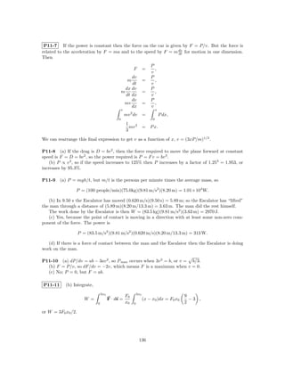 P11-7 If the power is constant then the force on the car is given by F = P/v. But the force is
related to the acceleration by F = ma and to the speed by F = m dv for motion in one dimension.
                                                                 dt
Then
                                                                       P
                                                         F         =     ,
                                                                       v
                                                     dv                P
                                                     m             =     ,
                                                     dt                v
                                                  dx dv                P
                                                m                  =     ,
                                                  dt dx                v
                                                     dv                P
                                                 mv                =     ,
                                                     dx                v
                                                v                           x
                                                    mv 2 dv        =            P dx,
                                            0                           0
                                                     1
                                                       mv 3        = P x.
                                                     3
We can rearrange this ﬁnal expression to get v as a function of x, v = (3xP/m)1/3 .

P11-8 (a) If the drag is D = bv 2 , then the force required to move the plane forward at constant
speed is F = D = bv 2 , so the power required is P = F v = bv 3 .
    (b) P ∝ v 3 , so if the speed increases to 125% then P increases by a factor of 1.253 = 1.953, or
increases by 95.3%.

P11-9    (a) P = mgh/t, but m/t is the persons per minute times the average mass, so

                 P = (100 people/min)(75.0kg)(9.81 m/s2 )(8.20 m) = 1.01×104 W.

   (b) In 9.50 s the Escalator has moved (0.620 m/s)(9.50 s) = 5.89 m; so the Escalator has “lifted”
the man through a distance of (5.89 m)(8.20 m/13.3 m) = 3.63 m. The man did the rest himself.
   The work done by the Escalator is then W = (83.5 kg)(9.81 m/s2 )(3.63 m) = 2970 J.
   (c) Yes, because the point of contact is moving in a direction with at least some non-zero com-
ponent of the force. The power is

                    P = (83.5 m/s2 )(9.81 m/s2 )(0.620 m/s)(8.20 m/13.3 m) = 313 W.

   (d) If there is a force of contact between the man and the Escalator then the Escalator is doing
work on the man.

P11-10 (a) dP/dv = ab − 3av 2 , so P max occurs when 3v 2 = b, or v = b/3.
  (b) F = P/v, so dF/dv = −2v, which means F is a maximum when v = 0.
  (c) No; P = 0, but F = ab.

P11-11     (b) Integrate,
                                 3x0                         3x0
                                                    F0                                   9
                       W =             F · ds =                    (x − x0 )dx = F0 x0     −3 ,
                             0                      x0   0                               2

or W = 3F0 x0 /2.




                                                              136
 