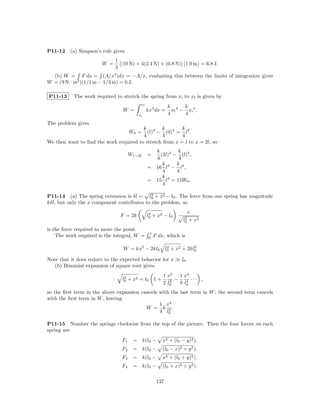 P11-12    (a) Simpson’s rule gives
                              1
                        W =     [(10 N) + 4(2.4 N) + (0.8 N)] (1.0 m) = 6.8 J.
                              3
  (b) W = F ds = (A/x2 )dx = −A/x, evaluating this between the limits of integration gives
W = (9 N · m2 )(1/1 m − 1/3 m) = 6 J.

P11-13     The work required to stretch the spring from xi to xf is given by
                                          xf
                                                           k 4 k 4
                                 W =           kx3 dx =      xf − xi .
                                         xi                4     4
The problem gives
                                        k 4 k 4          k
                                      W0 =(l) − (0) = l4 .
                                        4       4        4
We then want to ﬁnd the work required to stretch from x = l to x = 2l, so
                                                 k         k
                                      Wl→2l    =   (2l)4 − (l)4 ,
                                                 4         4
                                                    k 4 k 4
                                               = 16 l − l ,
                                                    4     4
                                                    k 4
                                               = 15 l = 15W0 .
                                                    4

                                            2
P11-14 (a) The spring extension is δl = l0 + x2 − l0 . The force from one spring has magnitude
kδl, but only the x component contributes to the problem, so

                                                2                   x
                                F = 2k         l0 + x2 − l0        2
                                                                  l0 + x2
is the force required to move the point.
                                               x
    The work required is the integral, W =     0
                                                   F dx, which is

                                 W = kx2 − 2kl0            2           2
                                                          l0 + x2 + 2kl0

Note that it does reduce to the expected behavior for x          l0 .
   (b) Binomial expansion of square root gives

                                  2                    1 x2   1 x4
                                 l0 + x2 = l0 1 +         2 −    4 ··· ,
                                                       2 l0   8 l0
so the ﬁrst term in the above expansion cancels with the last term in W ; the second term cancels
with the ﬁrst term in W , leaving
                                                1 x4
                                          W = k 2.
                                                4 l0

P11-15 Number the springs clockwise from the top of the picture. Then the four forces on each
spring are
                                 F1    = k(l0 −        x2 + (l0 − y)2 ),
                                 F2    = k(l0 −        (l0 − x)2 + y 2 ),
                                 F3    = k(l0 −        x2 + (l0 + y)2 ),
                                 F4    = k(l0 −        (l0 + x)2 + y 2 ).

                                                    137
 