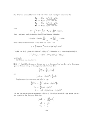 The directions are much harder to work out, but for small x and y we can assume that

                                 F1       = k(l0 −      x2 + (l0 − y)2 )ˆj,
                                 F2       = k(l0 −      (l0 − x)2 + y 2 )ˆ
                                                                         i,
                                 F3       = k(l0 −      x2 + (l0 + y)2 )ˆj,
                                 F4       = k(l0 −      (l0 + x)2 + y 2 )ˆ
                                                                         i.

Then
                         W =       F · ds =      (F1 + F3 )dy +       (F2 + F4 )dx,

Since x and y are small, expand the force(s) in a binomial expansion:

                                                 ∂F1                 ∂F1
                      F1 (x, y) ≈ F1 (0, 0) +                  x+                  y = ky;
                                                 ∂x    x,y=0         ∂y    x,y=0

there will be similar expression for the other four forces. Then

                          W =        2ky dy +     2kx dx = k(x2 + y 2 ) = kd2 .


P11-16    (a) K i = 1 (1100 kg)(12.8 m/s)2 = 9.0×104 J. Removing 51 kJ leaves 39 kJ behind, so
                    2

                       vf =    2K f /m =      2(3.9×104 J)/(1100 kg) = 8.4 m/s,

or 30 km/h.
    (b) 39 kJ, as was found above.

 P11-17 Let M be the mass of the man and m be the mass of the boy. Let vM be the original
speed of the man and vm be the original speed of the boy. Then
                                          1    2   1        1
                                            M vM =            mv 2
                                          2        2        2 m
and
                                1                    1
                                  M (vM + 1.0 m/s)2 = mvm .
                                                        2
                                2                    2
   Combine these two expressions and solve for vM ,
                          1    2     1 1
                            M vM      =   M (vM + 1.0 m/s)2 ,
                          2          2 2
                                2    1
                               vM =    (vM + 1.0 m/s)2 ,
                                     2
                                 0 = −vM + (2.0 m/s)vM + (1.0 m/s)2 .
                                        2


The last line can be solved as a quadratic, and vM = (1.0 m/s) ± (1.41 m/s). Now we use the very
ﬁrst equation to ﬁnd the speed of the boy,
                                       1    2       1 1
                                         M vM     =      mv 2 ,
                                       2            2 2 m
                                             2      1 2
                                            vM    =  v ,
                                                    4 m
                                           2vM    = vm .


                                                      138
 