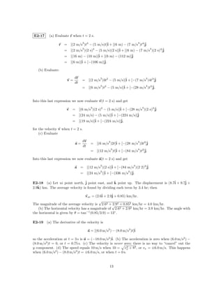 E2-17     (a) Evaluate r when t = 2 s.
                           3                                   4
                r = [(2 m/s )t3 − (5 m/s)t]ˆ + [(6 m) − (7 m/s )t4 ]ˆ
                                           i                        j
                           3      3                ˆ + [(6 m) − (7 m/s4 )(2 s)4 ]ˆ
                  = [(2 m/s )(2 s) − (5 m/s)(2 s)]i                              j
                                     ˆ + [(6 m) − (112 m)]ˆ
                  = [(16 m) − (10 m)]i                      j
                    = [(6 m)]ˆ + [−(106 m)]ˆ
                             i             j.

   (b) Evaluate:

                          dr             3                           4
                     v=         = [(2 m/s )3t2 − (5 m/s)]ˆ + [−(7 m/s )4t3 ]ˆ
                                                         i                  j
                          dt
                                         3                           4
                                = [(6 m/s )t2 − (5 m/s)]ˆ + [−(28 m/s )t3 ]ˆ
                                                        i                  j.


Into this last expression we now evaluate v(t = 2 s) and get
                                  3                               4
                     v   = [(6 m/s )(2 s)2 − (5 m/s)]ˆ + [−(28 m/s )(2 s)3 ]ˆ
                                                     i                      j
                         = [(24 m/s) − (5 m/s)]ˆ + [−(224 m/s)]ˆ
                                                i               j
                         = [(19 m/s)]ˆ + [−(224 m/s)]ˆ
                                     i                j,

for the velocity v when t = 2 s.
    (c) Evaluate

                                dv              3                 4
                           a=          = [(6 m/s )2t]ˆ + [−(28 m/s )3t2 ]ˆ
                                                     i                   j
                                dt
                                                   3                4
                                       =   [(12 m/s )t]ˆ + [−(84 m/s )t2 ]ˆ
                                                       i                  j.

Into this last expression we now evaluate a(t = 2 s) and get
                                      3                    4
                          a = [(12 m/s )(2 s)]ˆ + [−(84 m/s )(2 2)2 ]ˆ
                                              i                      j
                                      2 ˆ               2 ˆ
                            = [(24 m/s )]i + [−(336 m/s )]j.

E2-18 (a) Let ui point north, ˆ point east, and k point up. The displacement is (8.7ˆ + 9.7ˆ +
                                j                ˆ                                  i      j
   ˆ km. The average velocity is found by dividing each term by 3.4 hr; then
2.9k)

                                  vav = (2.6ˆ + 2.9ˆ + 0.85) km/hr.
                                            i      j
                                          √
The magnitude of the average velocity is 2.62 + √ 2 + 0.852 km/hr = 4.0 km/hr.
                                                    2.9
   (b) The horizontal velocity has a magnitude of 2.62 + 2.92 km/hr = 3.9 km/hr. The angle with
the horizontal is given by θ = tan−1 (0.85/3.9) = 13◦ .

E2-19 (a) The derivative of the velocity is

                                     a = [(6.0 m/s2 ) − (8.0 m/s3 )t]ˆ
                                                                     i

so the acceleration at t = 3 s is a = (−18.0 m/s2 )ˆ (b) The acceleration is zero when (6.0 m/s2 ) −
                                                   i.
(8.0 m/s3 )t = 0, or t = 0.75 s. (c) The velocity is never zero; there is no way to “cancel” out the
y component. (d) The speed equals 10 m/s when 10 = vx + 82 , or vx = ±6.0 m/s. This happens
                                                             2
               2            3
when (6.0 m/s ) − (8.0 m/s )t = ±6.0 m/s, or when t = 0 s.


                                                    13
 