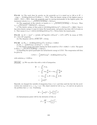 P11-18 (a) The work done by gravity on the projectile as it is raised up to 140 m is W =
−mgy = −(0.550 kg)(9.81 m/s2 )(140 m) = −755 J. Then the kinetic energy at the highest point is
1550 J − 755 J = 795 J. Since the projectile must be moving horizontally at the highest point, the
horizontal velocity is vx = 2(795 J)/(0.550 kg) = 53.8 m/s.
    (b) The magnitude of the velocity at launch is v = 2(1550 J)/(0.550 kg) = 75.1 m/s. Then
vy = (75.1 m/s)2 − (53.8 m/s)2 = 52.4 m/s.
                                            1
    (c) The kinetic energy at that point is 2 (0.550 kg)[(65.0 m/s)2 + (53.8 m/s)2 ] = 1960 J. Since it
has extra kinetic energy, it must be below the launch point, and gravity has done 410 J of work on
it. That means it is y = (410 J)/[(0.550 kg)(9.81 m/s2 )] = 76.0 m below the launch point.

P11-19 (a) K = 2 mv 2 = 1 (8.38 × 1011 kg)(3.0 × 104 m/s)2 = 3.77 × 1020 J. In terms of TNT,
                  1
                             2
          4
K = 9.0×10 megatons.       √
  (b) The diameter will be 3 8.98×104 = 45 km.

P11-20 (a) W g = −(0.263 kg)(9.81 m/s2 )(−0.118 m) = 0.304 J.
                1
    (b) W s = − 2 (252 N/m)(−0.118 m)2 = −1.75 J.
    (c) The kinetic energy just before hitting the block would be 1.75 J − 0.304 J = 1.45 J. The speed
is then v = 2(1.45 J)/(0.263 kg) = 3.32 m/s.
    (d) Doubling the speed quadruples the initial kinetic energy to 5.78 J. The compression will then
be given by
                                     1
                        −5.78 J = − (252 N/m)y 2 − (0.263 kg)(9.81 m/s2 )y,
                                     2
with solution y = 0.225 m.

P11-21      (a) We can solve this with a trick of integration.
                                             x
                               W    =            F dx,
                                         0
                                             x                                     t
                                                          dt                           dx
                                    =            max         dx = max                     dt
                                         0                dt                   0       dt
                                                      t                        t
                                    = max                 vx dt = max              at dt,
                                                  0                        0
                                        1
                                    =     ma2 t2 .
                                            x
                                        2
Basically, we changed the variable of integration from x to t, and then used the fact the the accel-
eration was constant so vx = v0x + ax t. The object started at rest so v0x = 0, and we are given in
the problem that v f = atf . Combining,
                                                                           2
                                         1         1                 vf
                                   W =     ma2 t2 = m
                                             x                                 t2 .
                                         2         2                 tf

   (b) Instantaneous power will be the derivative of this, so
                                                                      2
                                                 dW             vf
                                        P =          =m                   t.
                                                  dt            tf




                                                          139
 