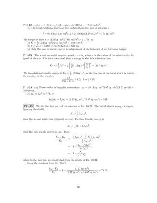 2
P11-22 (a) α = (−39.0 rev/s)(2π rad/rev)/(32.0 s) = −7.66 rad/s .
  (b) The total rotational inertia of the system about the axis of rotation is

                 I = (6.40 kg)(1.20 m)2 /12 + 2(1.06 kg)(1.20 m/2)2 = 1.53 kg · m2 .
                                                    2
The torque is then τ = (1.53 kg · m2 )(7.66 rad/s ) = 11.7 N · m.
            1
  (c) K = 2 (1.53 kg · m2 )(245 rad/s)2 = 4.59×104 J.
  (d) θ = ω av t = (39.0 rev/s/2)(32.0 s) = 624 rev.
  (e) Only the loss in kinetic energy is independent of the behavior of the frictional torque.

P11-23 The wheel turn with angular speed ω = v/r, where r is the radius of the wheel and v the
speed of the car. The total rotational kinetic energy in the four wheels is then

                              1         1                           v   2
                        Kr = 4 Iω 2 = 2 (11.3 kg)r2                         = (11.3 kg)v 2 .
                              2         2                           r

The translational kinetic energy is K t = 1 (1040 kg)v 2 , so the fraction of the total which is due to
                                           2
the rotation of the wheels is
                                      11.3
                                               = 0.0213 or 2.13%.
                                   520 + 11.3

P11-24 (a) Conservation of angular momentum: ω f = (6.13 kg · m2 /1.97 kg · m2 )(1.22 rev/s) =
3.80 rev/s.
   (b) K r ∝ Iω 2 ∝ l2 /I, so

                       K f /K i = I i /I f = (6.13 kg · m2 )/(1.97 kg · m2 ) = 3.11.

 P11-25 We did the ﬁrst part of the solution in Ex. 10-21. The initial kinetic energy is (again,
ignoring the shaft),
                                                 1
                                           K i = I1 ω 1,i 2 ,
                                                 2
since the second wheel was originally at rest. The ﬁnal kinetic energy is
                                                 1
                                         Kf =      (I1 + I2 )ω f 2 ,
                                                 2
since the two wheels moved as one. Then
                                                1
                              Ki − Kf           2 I1 ω 1,i
                                                           2
                                                               − 1 (I1 + I2 )ω f 2
                                                                   2
                                          =                    1          2
                                                                                   ,
                                Ki                             2 I1 ω 1,i
                                                  (I1 + I2 )ω f 2
                                          =    1−                 ,
                                                     I1 ω 1,i 2
                                                     I1
                                          =    1−          ,
                                                  I1 + I2
where in the last line we substituted from the results of Ex. 10-21.
  Using the numbers from Ex. 10-21,

                       Ki − Kf             (1.27 kg·m2 )
                               =1−                               = 79.2%.
                         Ki        (1.27 kg·m2 ) + (4.85 kg·m2 )




                                                    140
 