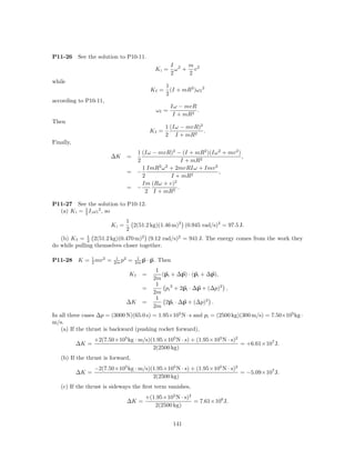 P11-26     See the solution to P10-11.
                                                      I 2 m 2
                                               Ki =     ω + v
                                                      2    2
while
                                                    1
                                             Kf =     (I + mR2 )ω f 2
                                                    2
according to P10-11,
                                                      Iω − mvR
                                               ωf =            .
                                                       I + mR2
Then
                                                    1 (Iω − mvR)2
                                             Kf =                 .
                                                    2 I + mR2
Finally,
                                   1 (Iω − mvR)2 − (I + mR2 )(Iω 2 + mv 2 )
                        ∆K       =                                          ,
                                   2                 I + mR2
                                     1 ImR2 ω 2 + 2mvRIω + Imv 2
                                 = −                             ,
                                     2          I + mR2
                                     Im (Rω + v)2
                                 = −               .
                                      2 I + mR2

P11-27 See the solution to P10-12.
  (a) K i = 1 I i ω i 2 , so
            2

                                 1
                        Ki =       2(51.2 kg)(1.46 m)2 (0.945 rad/s)2 = 97.5 J.
                                 2
   (b) K f = 1 2(51.2 kg)(0.470 m)2 (9.12 rad/s)2 = 941 J. The energy comes from the work they
              2
do while pulling themselves closer together.

P11-28     K = 1 mv 2 =
               2
                           1 2
                          2m p   =    1
                                     2m p   · p. Then
                                               1
                                  Kf   =         (pi + ∆p) · (pi + ∆p),
                                              2m
                                               1
                                       =          pi 2 + 2pi · ∆p + (∆p)2 ,
                                              2m
                                               1
                                 ∆K    =          2pi · ∆p + (∆p)2 .
                                              2m
In all three cases ∆p = (3000 N)(65.0 s) = 1.95×105 N · s and pi = (2500 kg)(300 m/s) = 7.50×105 kg ·
m/s.
    (a) If the thrust is backward (pushing rocket forward),
                  +2(7.50×105 kg · m/s)(1.95×105 N · s) + (1.95×105 N · s)2
           ∆K =                                                             = +6.61×107 J.
                                        2(2500 kg)
   (b) If the thrust is forward,
                  −2(7.50×105 kg · m/s)(1.95×105 N · s) + (1.95×105 N · s)2
           ∆K =                                                             = −5.09×107 J.
                                        2(2500 kg)
   (c) If the thrust is sideways the ﬁrst term vanishes,
                                        +(1.95×105 N · s)2
                                 ∆K =                      = 7.61×106 J.
                                           2(2500 kg)


                                                        141
 