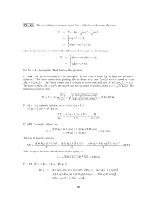 P11-29      There’s nothing to integrate here! Start with the work-energy theorem

                                                                  1         1
                                    W    = Kf − Ki =                mv f 2 − mv i 2 ,
                                                                  2         2
                                                 1
                                         =         m vf 2 − vi 2 ,
                                                 2
                                                 1
                                         =         m (v f − v i ) (v f + v i ) ,
                                                 2
where in the last line we factored the diﬀerence of two squares. Continuing,
                                                   1
                                     W       =       (mv f − mv i ) (v f + v i ) ,
                                                   2
                                                   1
                                             =       (∆p) (v f + v i ) ,
                                                   2
but ∆p = J, the impulse. That ﬁnishes this problem.

P11-30 Let M be the mass of the helicopter. It will take a force M g to keep the helicopter
airborne. This force comes from pushing the air down at a rate ∆m/∆t with a speed of v; so
M g = v∆m/∆t. The blades sweep out a cylinder of cross sectional area A, so ∆m/∆t = ρAv.
The force is then M g = ρAv 2 ; the speed that the air must be pushed down is v = M g/ρA. The
minimum power is then

                                        Mg           (1820 kg)3 (9.81 m/s2 )3
                 P = Fv = Mg               =                                  = 2.49×105 W.
                                        ρA           (1.23 kg/m3 )π(4.88 m)2

P11-31 (a) Inelastic collision, so v f = mv i /(m + M ).
  (b) K = 1 mv 2 = p2 /2m, so
          2

                                    ∆K   1/m − 1/(m + M )    M
                                       =                  =     .
                                    Ki         1/m          m+M

P11-32    Inelastic collision, so

                              (1.88 kg)(10.3 m/s) + (4.92 kg)(3.27 m/s)
                       vf =                                             = 5.21 m/s.
                                         (1.88 kg) + (4.92 kg)

The loss in kinetic energy is

          (1.88 kg)(10.3 m/s)2   (4.92 kg)(3.27 m/s)2   (1.88 kg + 4.92 kg)(5.21 m/s)2
   ∆K =                        +                      −                                = 33.7 J.
                    2                      2                           2
This change is because of work done on the spring, so

                                  x=      2(33.7 J)/(1120 N/m) = 0.245 m

P11-33    pf ,B = pi,A + pi,B − pf ,A , so

               pf ,B   = [(2.0 kg)(15 m/s) + (3.0 kg)(−10 m/s) − (2.0 kg)(−6.0 m/s)]ˆ i
                                                                                   ˆ
                         +[(2.0 kg)(30 m/s) + (3.0 kg)(5.0 m/s) − (2.0 kg)(30 m/s)]j,
                       = (12 kg · m/s)ˆ + (15 kg · m/s)ˆ
                                      i                j.


                                                            142
 