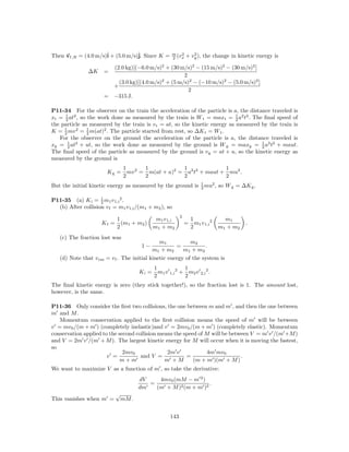 Then vf ,B = (4.0 m/s)ˆ + (5.0 m/s)ˆ Since K =
                      i            j.                   m 2
                                                        2 (vx
                                                                        2
                                                                     + vy ), the change in kinetic energy is

                        (2.0 kg)[(−6.0 m/s)2 + (30 m/s)2 − (15 m/s)2 − (30 m/s)2 ]
               ∆K     =
                                                     2
                          (3.0 kg)[(4.0 m/s)2 + (5 m/s)2 − (−10 m/s)2 − (5.0 m/s)2 ]
                        +
                                                       2
                      = −315 J.

P11-34 For the observer on the train the acceleration of the particle is a, the distance traveled is
xt = 2 at2 , so the work done as measured by the train is W t = maxt = 1 a2 t2 . The ﬁnal speed of
     1
                                                                            2
the particle as measured by the train is v t = at, so the kinetic energy as measured by the train is
K = 1 mv 2 = 1 m(at)2 . The particle started from rest, so ∆K t = W t .
     2          2
   For the observer on the ground the acceleration of the particle is a, the distance traveled is
xg = 1 at2 + ut, so the work done as measured by the ground is W g = maxg = 1 a2 t2 + maut.
       2                                                                             2
The ﬁnal speed of the particle as measured by the ground is v g = at + u, so the kinetic energy as
measured by the ground is
                                1       1            1              1
                        Kg =      mv 2 = m(at + u)2 = a2 t2 + maut + mu2 .
                                2       2            2              2
                                                            1
But the initial kinetic energy as measured by the ground is 2 mu2 , so W g = ∆K g .

P11-35 (a) K i = 1 m1 v 1,i 2 .
                    2
  (b) After collision v f = m1 v 1,i /(m1 + m2 ), so
                                                                 2
                            1                  m1 v 1,i                  1                    m1
                     Kf =     (m1 + m2 )                             =     m1 v 1,i 2                 .
                            2                 m1 + m2                    2                  m1 + m2
   (c) The fraction lost was
                                                m1           m2
                                        1−             =            .
                                             m1 + m2      m1 + m2
   (d) Note that v cm   = v f . The initial kinetic energy of the system is
                                              1              2    1                 2
                                       Ki =     m1 v   1,i       + m2 v       2,i       .
                                              2                   2
The ﬁnal kinetic energy is zero (they stick together!), so the fraction lost is 1. The amount lost,
however, is the same.

P11-36 Only consider the ﬁrst two collisions, the one between m and m , and then the one between
m and M .
   Momentum conservation applied to the ﬁrst collision means the speed of m will be between
v = mv0 /(m + m ) (completely inelastic)and v = 2mv0 /(m + m ) (completely elastic). Momentum
conservation applied to the second collision means the speed of M will be between V = m v /(m +M )
and V = 2m v /(m + M ). The largest kinetic energy for M will occur when it is moving the fastest,
so
                              2mv0              2m v            4m mv0
                       v =           and V =            =                     .
                             m+m               m +M        (m + m )(m + M )
We want to maximize V as a function of m , so take the derivative:
                                       dV    4mv0 (mM − m 2 )
                                          =                     .
                                       dm   (m + M )2 (m + m )2
                            √
This vanishes when m =          mM .


                                                       143
 