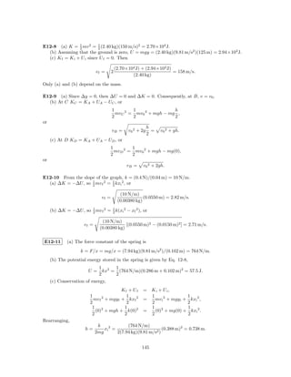 E12-8 (a) K = 2 mv 2 = 1 (2.40 kg)(150 m/s)2 = 2.70×104 J.
                 1
                           2
  (b) Assuming that the ground is zero, U = mgy = (2.40 kg)(9.81 m/s2 )(125 m) = 2.94×103 J.
  (c) K f = K i + U i since U f = 0. Then

                                           (2.70×104 J) + (2.94×103 J)
                             vf =      2                               = 158 m/s.
                                                   (2.40 kg)
Only (a) and (b) depend on the mass.

E12-9 (a) Since ∆y = 0, then ∆U = 0 and ∆K = 0. Consequently, at B, v = v0 .
  (b) At C KC = KA + UA − UC , or
                                       1        1                h
                                         mvC 2 = mv0 2 + mgh − mg ,
                                       2        2                2
or
                                                             h
                                       vB =      v0 2 + 2g     =   v0 2 + gh.
                                                             2
     (c) At D KD = KA + UA − UD , or
                                    1        1
                                      mvD 2 = mv0 2 + mgh − mg(0),
                                    2        2
or
                                                vB =    v0 2 + 2gh.

E12-10 From the slope of the graph, k = (0.4 N)/(0.04 m) = 10 N/m.
  (a) ∆K = −∆U , so 1 mv f 2 = 1 kxi 2 , or
                    2          2

                                             (10 N/m)
                                vf =                     (0.0550 m) = 2.82 m/s.
                                            (0.00380 kg)

     (b) ∆K = −∆U , so 2 mv f 2 = 1 k(xi 2 − xf 2 ), or
                       1
                                  2

                                (10 N/m)
                      vf =                  [(0.0550 m)2 − (0.0150 m)2 ] = 2.71 m/s.
                               (0.00380 kg)

E12-11       (a) The force constant of the spring is
                    k = F/x = mg/x = (7.94 kg)(9.81 m/s2 )/(0.102 m) = 764 N/m.
     (b) The potential energy stored in the spring is given by Eq. 12-8,
                               1 2   1
                        U=       kx = (764 N/m)(0.286 m + 0.102 m)2 = 57.5 J.
                               2     2
     (c) Conservation of energy,
                                        Kf + U f        = K i + U i,
                         1                1               1                 1
                           mv f + mgy f + kxf 2
                               2
                                                        =   mv i 2 + mgy i + kxi 2 ,
                         2                2               2                 2
                          1 2            1                1 2               1
                            (0) + mgh + k(0)2           =   (0) + mg(0) + kxi 2 .
                          2              2                2                 2
Rearranging,
                              k              (764 N/m)
                       h=        xi 2 =                        (0.388 m)2 = 0.738 m.
                             2mg        2(7.94 kg)(9.81 m/s2 )


                                                        145
 