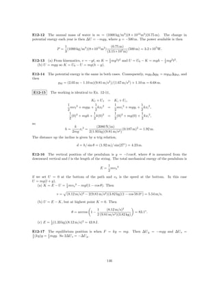 E12-12 The annual mass of water is m = (1000 kg/m3 )(8 × 1012 m2 )(0.75 m). The change in
potential energy each year is then ∆U = −mgy, where y = −500 m. The power available is then

                       1                              (0.75 m)
                 P =     (1000 kg/m3 )(8×1012 m2 )              (500 m) = 3.2×107 W.
                       3                           (3.15×107 m)

E12-13 (a) From kinematics, v = −gt, so K = 1 mg 2 t2 and U = U0 − K = mgh − 1 mg 2 t2 .
                                            2                                2
  (b) U = mgy so K = U0 − U = mg(h − y).

E12-14 The potential energy is the same in both cases. Consequently, mg E ∆y E = mg M ∆y M , and
then
            y M = (2.05 m − 1.10 m)(9.81 m/s2 )/(1.67 m/s2 ) + 1.10 m = 6.68 m.

E12-15       The working is identical to Ex. 12-11,

                                         Kf + U f    = K i + U i,
                        1                  1           1                 1
                          mv f 2 + mgy f + kxf 2     =   mv i 2 + mgy i + kxi 2 ,
                        2                  2           2                 2
                         1 2              1            1 2               1
                           (0) + mgh + k(0)2         =   (0) + mg(0) + kxi 2 ,
                         2                2            2                 2
so
                             k              (2080 N/m)
                       h=       xi 2 =                        (0.187 m)2 = 1.92 m.
                            2mg        2(1.93 kg)(9.81 m/s2 )
The distance up the incline is given by a trig relation,

                              d = h/ sin θ = (1.92 m)/ sin(27◦ ) = 4.23 m.

E12-16 The vertical position of the pendulum is y = −l cos θ, where θ is measured from the
downward vertical and l is the length of the string. The total mechanical energy of the pendulum is
                                                     1
                                                E=     mv b 2
                                                     2
if we set U = 0 at the bottom of the path and v b is the speed at the bottom. In this case
U = mg(l + y).
    (a) K = E − U = 1 mv b 2 − mgl(1 − cos θ). Then
                    2

                 v=     (8.12 m/s)2 − 2(9.81 m/s2 )(3.82 kg)(1 − cos 58.0◦ ) = 5.54 m/s.

     (b) U = E − K, but at highest point K = 0. Then

                                             1     (8.12 m/s)2
                            θ = arccos 1 −                             = 83.1◦ .
                                             2 (9.81 m/s2 )(3.82 kg)

     (c) E = 1 (1.33 kg)(8.12 m/s)2 = 43.8 J.
             2


E12-17 The equilibrium position is when F = ky = mg. Then ∆U g = −mgy and ∆U s =
1         1
2 (ky)y = 2 mgy. So 2∆U s = −∆U g .




                                                     146
 