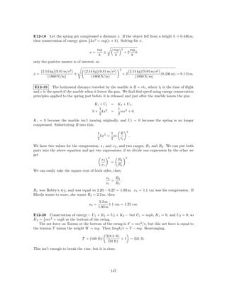 E12-18 Let the spring get compressed a distance x. If the object fell from a height h = 0.436 m,
then conservation of energy gives 1 kx2 = mg(x + h). Solving for x,
                                  2

                                           mg       mg       2        mg
                                    x=        ±                  +2      h
                                           k        k                 k
only the positive answer is of interest, so

                                                         2
     (2.14 kg)(9.81 m/s2 )       (2.14 kg)(9.81 m/s2 )               (2.14 kg)(9.81 m/s2 )
x=                         ±                                 +2                            (0.436 m) = 0.111 m.
         (1860 N/m)                  (1860 N/m)                          (1860 N/m)

 E12-19 The horizontal distance traveled by the marble is R = vtf , where tf is the time of ﬂight
and v is the speed of the marble when it leaves the gun. We ﬁnd that speed using energy conservation
principles applied to the spring just before it is released and just after the marble leaves the gun.

                                       Ki + U i   = Kf + U f ,
                                          1         1
                                      0 + kx2     =   mv 2 + 0.
                                          2         2
K i = 0 because the marble isn’t moving originally, and U f = 0 because the spring is no longer
compressed. Substituting R into this,
                                                                 2
                                           1 2   1       R
                                             kx = m                  .
                                           2     2       tf

We have two values for the compression, x1 and x2 , and two ranges, R1 and R2 . We can put both
pairs into the above equation and get two expressions; if we divide one expression by the other we
get
                                             2           2
                                         x2        R2
                                               =           .
                                         x1        R1
We can easily take the square root of both sides, then
                                               x2   R2
                                                  =    .
                                               x1   R1
R1 was Bobby’s try, and was equal to 2.20 − 0.27 = 1.93 m. x1 = 1.1 cm was his compression. If
Rhoda wants to score, she wants R2 = 2.2 m, then
                                            2.2 m
                                    x2 =          1.1 cm = 1.25 cm.
                                           1.93 m

E12-20 Conservation of energy— U1 + K1 = U2 + K2 — but U1 = mgh, K1 = 0, and U2 = 0, so
      1
K2 = 2 mv 2 = mgh at the bottom of the swing.
   The net force on Tarzan at the bottom of the swing is F = mv 2 /r, but this net force is equal to
the tension T minus the weight W = mg. Then 2mgh/r = T − mg. Rearranging,

                                               2(8.5 ft)
                               T = (180 lb)              +1              = 241 lb.
                                                (50 ft)

This isn’t enough to break the vine, but it is close.




                                                  147
 