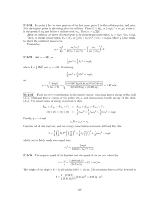 E12-21 Let point 1 be the start position of the ﬁrst mass, point 2 be the collision point, and point
                                                                            1
3 be the highest point in the swing after the collision. Then U√= K2 , or 2 m1 v1 2 = m1 gd, where v1
                                                                 1
is the speed of m1 just before it collides with m2 . Then v1 = 2gd.
    After the collision the speed of both objects is, by momentum conservation, v2 = m1 v1 /(m1 +m2 ).
    Then, by energy conservation, U3 = K2 , or 1 (m1 + m2 )v2 2 = (m1 + m2 )gy, where y is the height
                                                   2
to which the combined masses rise.
    Combining,
                                                                       2
                                   v2 2      m1 2 v1 2          m1
                              y=        =                 =              d.
                                   2g     2(m1 + m2 )2 g     m1 + m2

E12-22 ∆K = −∆U , so
                                           1       1
                                             mv 2 + Iω 2 = mgh,
                                           2       2
where I = 1 M R2 and ω = v/R. Combining,
          2

                                          1       1
                                            mv 2 + M v 2 = mgh,
                                          2       4
so
                          4mgh            4(0.0487 kg)(9.81 m/s2 )(0.540 m)
                 v=             =                                           = 1.45 m/s.
                         2m + M               2(0.0487 kg) + (0.396 kg)


 E12-23 There are three contributions to the kinetic energy: rotational kinetic energy of the shell
(K s ), rotational kinetic energy of the pulley (K p ), and translational kinetic energy of the block
(K b ). The conservation of energy statement is then

                 K s,i + K p,i + K b,i + U i= K s,f + K p,f + K b,f + U f ,
                                              1            1           1
                      (0) + (0) + (0) + (0) =   I s ω s 2 + I p ω p 2 + mv b 2 + mgy.
                                              2            2           2
Finally, y = −h and
                                               ωs R = ωp r = vb .
Combine all of this together, and our energy conservation statement will look like this:

                            1    2             vb   2    1   vb     2    1
                       0=          M R2                 + Ip            + mv b 2 − mgh
                            2    3             R         2    r          2

which can be fairly easily rearranged into
                                                      2mgh
                                        vb 2 =                      .
                                                 2M/3 + I P /r2 + m

E12-24 The angular speed of the ﬂywheel and the speed of the car are related by

                                       ω   (1490 rad/s)
                                 k=      =              = 62.1 rad/m.
                                       v    (24.0 m/s)

The height of the slope is h = (1500 m) sin(5.00◦ ) = 131 m. The rotational inertia of the ﬂywheel is

                                     1 (194 N)
                                I=                  (0.54 m)2 = 2.88 kg · m2 .
                                     2 (9.81 m/s2 )



                                                        148
 