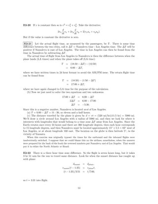 E2-20 If v is constant then so is v 2 = vx + vy . Take the derivative;
                                         2    2


                                    d           d
                                2vx   vx + 2vy vy = 2(vx ax + vy ay ).
                                   dt           dt
But if the value is constant the derivative is zero.

 E2-21 Let the actual ﬂight time, as measured by the passengers, be T . There is some time
diﬀerence between the two cities, call it ∆T = Namulevu time - Los Angeles time. The ∆T will be
positive if Namulevu is east of Los Angeles. The time in Los Angeles can then be found from the
time in Namulevu by subtracting ∆T .
   The actual time of ﬂight from Los Angeles to Namulevu is then the diﬀerence between when the
plane lands (LA times) and when the plane takes oﬀ (LA time):
                                    T     = (18:50 − ∆T ) − (12:50)
                                          = 6:00 − ∆T,
where we have written times in 24 hour format to avoid the AM/PM issue. The return ﬂight time
can be found from
                                      T   = (18:50) − (1:50 − ∆T )
                                          = 17:00 + ∆T,
where we have again changed to LA time for the purpose of the calculation.
  (b) Now we just need to solve the two equations and two unknowns.
                                      17:00 + ∆T    = 6:00 − ∆T
                                             2∆T    = 6:00 − 17:00
                                              ∆T    = −5:30.
Since this is a negative number, Namulevu is located west of Los Angeles.
    (a) T = 6:00 − ∆T = 11 : 30, or eleven and a half hours.
    (c) The distance traveled by the plane is given by d = vt = (520 mi/hr)(11.5 hr) = 5980 mi.
We’ll draw a circle around Los Angeles with a radius of 5980 mi, and then we look for where it
intersects with longitudes that would belong to a time zone ∆T away from Los Angeles. Since the
Earth rotates once every 24 hours and there are 360 longitude degrees, then each hour corresponds
to 15 longitude degrees, and then Namulevu must be located approximately 15◦ × 5.5 = 83◦ west of
Los Angeles, or at about longitude 160 east. The location on the globe is then latitude 5◦ , in the
vicinity of Vanuatu.
    When this exercise was originally typeset the times for the outbound and the inbound ﬂights were
inadvertently switched. I suppose that we could blame this on the airlines; nonetheless, when the answers
were prepared for the back of the book the reversed numbers put Namulevu east of Los Angeles. That would
put it in either the North Atlantic or Brazil.

E2-22 There is a three hour time zone diﬀerence. So the ﬂight is seven hours long, but it takes
3 hr 51 min for the sun to travel same distance. Look for when the sunset distance has caught up
with plane:
                                                   dsunset = dplane ,
                                      v sunset (t − 1:35) = v plane t,
                                       (t − 1:35)/3:51 = t/7:00,


so t = 3:31 into ﬂight.

                                                    14
 