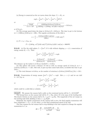 (a) Energy is conserved as the car moves down the slope: U i = K f , or
                                        1       1      1      1
                              mgh =       mv 2 + Iω 2 = mv 2 + Ik 2 v 2 ,
                                        2       2      2      2
or
                       2mgh                2(822 kg)(9.81 m/s2 )(131 m)
               v=              =                                              = 13.3 m/s,
                      m + Ik 2        (822 kg) + (2.88 kg · m2 )(62.1 rad/m)2
or 47.9 m/s.
    (b) The average speed down the slope is 13.3 m/s/2 = 6.65 m/s. The time to get to the bottom
is t = (1500 m)/(6.65 m/s) = 226 s. The angular acceleration of the disk is
                                  ω   (13.3 m/s)(62.1 rad/m)             2
                             α=     =                        = 3.65 rad/s .
                                  t           (226 s)
     (c) P = τ ω = Iαω, so
                                                    2
                  P = (2.88 kg · m2 )(3.65 rad/s )(13.3 m/s)(62.1 rad/m) = 8680 W.

                                           2   2
E12-25 (a) For the solid sphere I =        5 mr ;   if it rolls without slipping ω = v/r; conservation of
energy means K i = U f . Then
                                    1        1   2 2          v   2
                                      mv 2 +       mr                 = mgh.
                                    2        2   5            r
or
                                     (5.18 m/s)2   (5.18 m/s)2
                              h=                 +              = 1.91 m.
                                    2(9.81 m/s2 ) 5(9.81 m/s2 )
The distance up the incline is (1.91 m)/ sin(34.0◦ ) = 3.42 m.
    (b) The sphere will travel a distance of 3.42 m with an average speed of 5.18 m/2, so t =
(3.42 m)/(2.59 m/s) = 1.32 s. But wait, it goes up then comes back down, so double this time to get
2.64 s.
    (c) The total distance is 6.84 m, so the number of rotations is (6.84 m)/(0.0472 m)/(2π) = 23.1.

E12-26 Conservation of energy means 1 mv 2 + 1 Iω 2 = mgh. But ω = v/r and we are told
                                      2        2
h = 3v 2 /4g, so
                                1         1 v2      3v 2
                                  mv 2 + I 2 = mg        ,
                                2         2 r        4g
or
                                        3     1      1
                             I = 2r2      m − m = mr2 ,
                                        4     2      2
which could be a solid disk or cylinder.

 E12-27 We assume the cannon ball is solid, so the rotational inertia will be I = (2/5)M R2
   The normal force on the cannon ball will be N = M g, where M is the mass of the bowling ball.
The kinetic friction on the cannon ball is Ff = µk N = µk M g. The magnitude of the net torque on
the bowling ball while skidding is then τ = µk M gR.
   Originally the angular momentum of the cannon ball is zero; the ﬁnal angular momentum will
have magnitude l = Iω = Iv/R, where v is the ﬁnal translational speed of the ball.
   The time requires for the cannon ball to stop skidding is the time required to change the angular
momentum to l, so
                                      ∆l     (2/5)M R2 v/R      2v
                                ∆t =      =                 =        .
                                       τ        µk M gR        5µk g

                                                        149
 