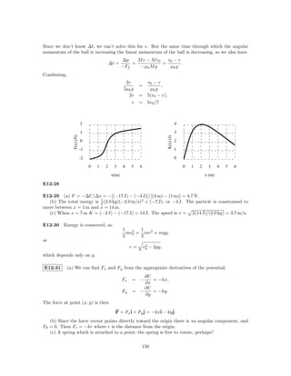 Since we don’t know ∆t, we can’t solve this for v. But the same time through which the angular
momentum of the ball is increasing the linear momentum of the ball is decreasing, so we also have
                                                    ∆p    M v − M v0   v0 − v
                                            ∆t =        =            =        .
                                                    −Ff    −µk M g      µk g
Combining,
                                                      2v        v0 − v
                                                              =        ,
                                                     5µk g       µk g
                                                       2v     = 5(v0 − v),
                                                         v    = 5v0 /7



                           2                                                             4

                           1                                                             3
                F(x) (N)




                                                                              K(x) (J)
                           0                                                             2

                           -1                                                            1

                           -2                                                            0

                                0   1   2     3     4    5    6                              0   1   2    3      4   5   6

                                             x(m)                                                        x (m)

E12-28

E12-29 (a) F = −∆U/∆x = −[(−17 J) − (−3 J)]/[(4 m) − (1 m)] = 4.7 N.
                          1
  (b) The total energy is 2 (2.0 kg)(−2.0 m/s)2 + (−7 J), or −3 J. The particle is constrained to
move between x = 1 m and x = 14 m.
  (c) When x = 7 m K = (−3 J) − (−17 J) = 14 J. The speed is v = 2(14 J)/(2.0 kg) = 3.7 m/s.

E12-30 Energy is conserved, so
                                                    1       1
                                                      mv 2 = mv 2 + mgy,
                                                    2 0     2
or
                                                         v=        2
                                                                  v0 − 2gy,
which depends only on y.

E12-31       (a) We can ﬁnd Fx and Fy from the appropriate derivatives of the potential,
                                                             ∂U
                                                    Fx   = −    = −kx,
                                                             ∂x
                                                             ∂U
                                                    Fy   = −    = −ky.
                                                             ∂y
The force at point (x, y) is then

                                               F = Fxˆ + Fyˆ = −kxˆ − kyˆ
                                                     i     j      i     j.
   (b) Since the force vector points directly toward the origin there is no angular component, and
Fθ = 0. Then Fr = −kr where r is the distance from the origin.
   (c) A spring which is attached to a point; the spring is free to rotate, perhaps?

                                                               150
 