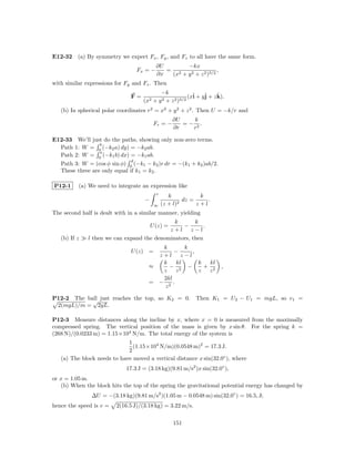 E12-32 (a) By symmetry we expect Fx , Fy , and Fz to all have the same form.
                                           ∂U       −kx
                                 Fx = −       = 2                  ,
                                           ∂x  (x + y 2 + z 2 )3/2
with similar expressions for Fy and Fz . Then
                                             −k
                               F=                          (xˆ + yˆ + z k).
                                                             i    j     ˆ
                                    (x2   + y 2 + z 2 )3/2
   (b) In spherical polar coordinates r2 = x2 + y 2 + z 2 . Then U = −k/r and
                                                   ∂U     k
                                          Fr = −      = − 2.
                                                   ∂r    r

E12-33 We’ll just do the paths, showing only non-zero terms.
                 b
  Path 1: W = 0 (−k2 a) dy) = −k2 ab.
                 a
  Path 2: W = 0 (−k1 b) dx) = −k1 ab.
                              d
  Path 3: W = (cos φ sin φ) 0 (−k1 − k2 )r dr = −(k1 + k2 )ab/2.
  These three are only equal if k1 = k2 .

P12-1     (a) We need to integrate an expression like
                                           z
                                                  k           k
                                    −                   dz =     .
                                          ∞    (z + l)2      z+l
The second half is dealt with in a similar manner, yielding
                                              k       k
                                        U (z) =  −        .
                                            z+l z−l
   (b) If z   l then we can expand the denominators, then
                                         k       k
                               U (z) =       −     ,
                                        z+l z−l
                                         k    kl     k  kl
                                      ≈    − 2 −       + 2               ,
                                         z   z       z  z
                                         2kl
                                      = − 2.
                                         z

P12-2 The ball just reaches the top, so K2 = 0.
            √                                                Then K1 = U2 − U1 = mgL, so v1 =
 2(mgL)/m = 2gL.

P12-3 Measure distances along the incline by x, where x = 0 is measured from the maximally
compressed spring. The vertical position of the mass is given by x sin θ. For the spring k =
(268 N)/(0.0233 m) = 1.15×104 N/m. The total energy of the system is
                             1
                               (1.15×104 N/m)(0.0548 m)2 = 17.3 J.
                             2
   (a) The block needs to have moved a vertical distance x sin(32.0◦ ), where
                             17.3 J = (3.18 kg)(9.81 m/s2 )x sin(32.0◦ ),
or x = 1.05 m.
   (b) When the block hits the top of the spring the gravitational potential energy has changed by
               ∆U = −(3.18 kg)(9.81 m/s2 )(1.05 m − 0.0548 m) sin(32.0◦ ) = 16.5, J;
hence the speed is v =   2(16.5 J)/(3.18 kg) = 3.22 m/s.

                                                   151
 