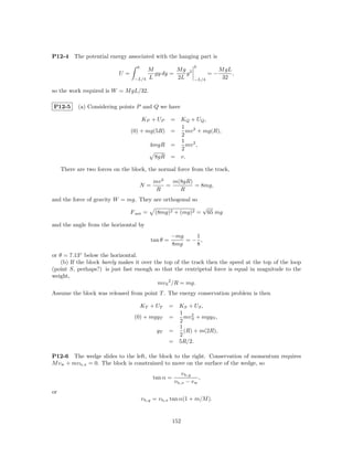 P12-4     The potential energy associated with the hanging part is
                                   0                           0
                                           M         Mg 2                      M gL
                            U=               gy dy =    y                 =−        ,
                                  −L/4     L         2L        −L/4             32

so the work required is W = M gL/32.

P12-5       (a) Considering points P and Q we have

                                       KP + UP= KQ + UQ ,
                                                1
                                 (0) + mg(5R) =   mv 2 + mg(R),
                                                2
                                                1
                                        4mgR =    mv 2 ,
                                                2
                                          8gR = v.

     There are two forces on the block, the normal force from the track,

                                            mv 2   m(8gR)
                                       N=        =        = 8mg,
                                             R       R
and the force of gravity W = mg. They are orthogonal so
                                                                      √
                                 F net =     (8mg)2 + (mg)2 =             65 mg

and the angle from the horizontal by
                                                     −mg   1
                                           tan θ =       =− ,
                                                     8mg   8
or θ = 7.13◦ below the horizontal.
    (b) If the block barely makes it over the top of the track then the speed at the top of the loop
(point S, perhaps?) is just fast enough so that the centripetal force is equal in magnitude to the
weight,
                                           mv S 2 /R = mg.
Assume the block was released from point T . The energy conservation problem is then

                                       KT + UT       = KS + US ,
                                                       1
                                  (0) + mgyT         =   mv 2 + mgyS ,
                                                       2 S
                                                       1
                                             yT      =   (R) + m(2R),
                                                       2
                                                     = 5R/2.

P12-6 The wedge slides to the left, the block to the right. Conservation of momentum requires
M v w + mv b,x = 0. The block is constrained to move on the surface of the wedge, so
                                                          v b,y
                                            tan α =               ,
                                                      v b,x − v w
or
                                       v b,y = v b,x tan α(1 + m/M ).


                                                      152
 