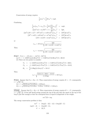 Conservation of energy requires
                                       1         1
                                         mv b 2 + M v w 2 = mgh.
                                       2         2
Combining,
                           1                       1 m         2
                             m v b,x 2 + v b,y 2 + M   v b,x        = mgh,
                           2                       2 M
                                2                2   m
                             tan α(1 + m/M ) + 1 +       v b,x 2    =   2gh,
                                                     M
                sin2 α(M + m)2 + M 2 cos2 α + mM cos2 α v b,x 2     =   2M 2 gh cos2 α,
                      M 2 + mM + mM sin2 α + m2 sin2 α v b,x 2      =   2M 2 gh cos2 α,
                                   (M + m)(M + m sin2 α) v b,x 2    = 2M 2 gh cos2 α,

or
                                                       2gh
                             v b,x = M cos α                         .
                                               (M + m)(M + m sin2 α)
Then
                                                       2gh
                             v w = −m cos α                          .
                                               (M + m)(M + m sin2 α)

P12-7 U (x) = − Fx dx = −Ax2 /2 − Bx3 /3.
  (a) U = −(−3.00 N/m)(2.26 m)2 /2 − (−5.00 N/m2 )(2.26 m)3 /3 = 26.9 J.
  (b) There are two points to consider:

              U1   = −(−3.00 N/m)(4.91 m)2 /2 − (−5.00 N/m2 )(4.91 m)3 /3 = 233 J,
              U2   = −(−3.00 N/m)(1.77 m)2 /2 − (−5.00 N/m2 )(1.77 m)3 /3 = 13.9 J,
                     1
              K1   =   (1.18kg)(4.13 m/s)2 = 10.1 J.
                     2
Then
                                    2(10.1 J + 233 J − 13.9 J)
                            v2 =                               = 19.7 m/s.
                                             (1.18 kg)

P12-8 Assume that U0 = K0 = 0. Then conservation of energy requires K = −U ; consequently,
v = 2g(−y).
   (a) v = 2(9.81 m/s2 )(1.20 m) = 4.85 m/s.
   (b) v = 2(9.81 m/s2 )(1.20 m − 0.45 m − 0.45 m) = 2.43 m/s.

 P12-9 Assume that U0 = K0 = 0. Then conservation of energy requires K = −U ; consequently,
v = 2g(−y). If the ball barely swings around the top of the peg then the speed at the top of the
loop is just fast enough so that the centripetal force is equal in magnitude to the weight,

                                            mv 2 /R = mg.

The energy conservation problem is then

                             mv 2 = 2mg(L − 2(L − d)) = 2mg(2d − L)
                        mg(L − d) = 2mg(2d − L),
                                d = 3L/5.


                                                 153
 