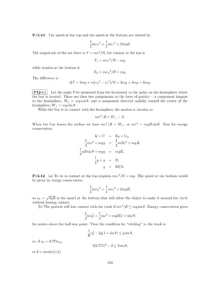 P12-10     The speed at the top and the speed at the bottom are related by
                                       1         1
                                         mv b 2 = mv t 2 + 2mgR.
                                       2         2
The magnitude of the net force is F = mv 2 /R, the tension at the top is

                                          T t = mv t 2 /R − mg,

while tension at the bottom is
                                         T b = mv b 2 /R + mg,
The diﬀerence is
                         ∆T = 2mg + m(v b 2 − v t 2 )/R = 2mg + 4mg = 6mg.

 P12-11 Let the angle θ be measured from the horizontal to the point on the hemisphere where
the boy is located. There are then two components to the force of gravity— a component tangent
to the hemisphere, W|| = mg cos θ, and a component directed radially toward the center of the
hemisphere, W⊥ = mg sin θ.
   While the boy is in contact with the hemisphere the motion is circular so

                                          mv 2 /R = W⊥ − N.

When the boy leaves the surface we have mv 2 /R = W⊥ , or mv 2 = mgR sin θ. Now for energy
conservation,

                                          K +U      = K0 + U0 ,
                                    1   2             1
                                      mv + mgy      =   m(0)2 + mgR,
                                    2                 2
                                 1
                                   gR sin θ + mgy   = mgR,
                                 2
                                            1
                                              y+y   = R,
                                            2
                                                y   = 2R/3.

P12-12 (a) To be in contact at the top requires mv t 2 /R = mg. The speed at the bottom would
be given by energy conservation
                                       1         1
                                         mv b 2 = mv t 2 + 2mgR,
                                       2         2
        √
so v b = 5gR is the speed at the bottom that will allow the object to make it around the circle
without loosing contact.
   (b) The particle will lose contact with the track if mv 2 /R ≤ mg sin θ. Energy conservation gives
                                    1      1
                                      mv0 = mv 2 + mgR(1 + sin θ)
                                        2
                                    2      2
for points above the half-way point. Then the condition for “sticking” to the track is
                                     1 2
                                      v − 2g(1 + sin θ) ≤ g sin θ,
                                     R 0
or, if v0 = 0.775v m ,
                                        5(0.775)2 − 2 ≤ 3 sin θ,
or θ = arcsin(1/3).

                                                    154
 