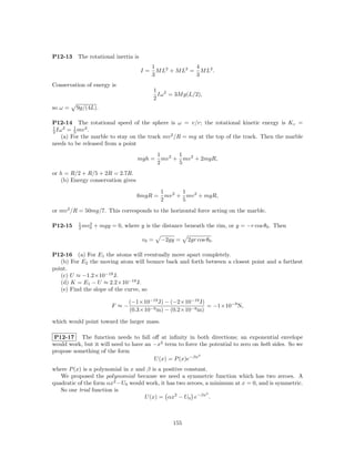 P12-13    The rotational inertia is
                                           1              4
                                      I=     M L2 + M L2 = M L2 .
                                           3              3
Conservation of energy is
                                             1 2
                                               Iω = 3M g(L/2),
                                             2
so ω =   9g/(4L).

P12-14 The rotational speed of the sphere is ω = v/r; the rotational kinetic energy is K r =
1    2   1    2
2 Iω = 5 mv .
    (a) For the marble to stay on the track mv 2 /R = mg at the top of the track. Then the marble
needs to be released from a point
                                              1       1
                                   mgh =        mv 2 + mv 2 + 2mgR,
                                              2       5
or h = R/2 + R/5 + 2R = 2.7R.
   (b) Energy conservation gives
                                               1       1
                                   6mgR =        mv 2 + mv 2 + mgR,
                                               2       5
or mv 2 /R = 50mg/7. This corresponds to the horizontal force acting on the marble.

          1   2
P12-15    2 mv0   + mgy = 0, where y is the distance beneath the rim, or y = −r cos θ0 . Then

                                      v0 =     −2gy =    2gr cos θ0 .

P12-16 (a) For E1 the atoms will eventually move apart completely.
   (b) For E2 the moving atom will bounce back and forth between a closest point and a farthest
point.
   (c) U ≈ −1.2×10−19 J.
   (d) K = E1 − U ≈ 2.2×10−19 J.
   (e) Find the slope of the curve, so

                               (−1×10−19 J) − (−2×10−19 J)
                        F ≈−                               = −1×10−9 N,
                               (0.3×10−9 m) − (0.2×10−9 m)

which would point toward the larger mass.

 P12-17 The function needs to fall oﬀ at inﬁnity in both directions; an exponential envelope
would work, but it will need to have an −x2 term to force the potential to zero on both sides. So we
propose something of the form
                                                          2
                                        U (x) = P (x)e−βx
where P (x) is a polynomial in x and β is a positive constant.
   We proposed the polynomial because we need a symmetric function which has two zeroes. A
quadratic of the form αx2 −U0 would work, it has two zeroes, a minimum at x = 0, and is symmetric.
   So our trial function is                                  2
                                    U (x) = αx2 − U0 e−βx .



                                                   155
 