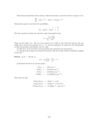 This function should have three extrema. Take the derivative, and then we’ll set it equal to zero,
                               dU          2                   2
                                  = 2αxe−βx − 2 αx2 − U0 βxe−βx .
                               dx
Setting this equal to zero leaves two possibilities,

                                                          x = 0,
                                                2
                                     2α − 2 αx − U0       β = 0.

The ﬁrst equation is trivial, the second is easily rearranged to give

                                                       α + βU0
                                           x=±
                                                         βα

These are the points ±x1 . We can, if we wanted, try to ﬁnd α and β from the picture, but you
might notice we have one equation, U (x1 ) = U1 and two unknowns. It really isn’t very illuminating
to take this problem much farther, but we could.
    (b) The force is the derivative of the potential; this expression was found above.
    (c) As long as the energy is less than the two peaks, then the motion would be oscillatory, trapped
in the well.

P12-18    (a) F = −∂U/∂r, or
                                                    r0   1
                                      F = −U0          +     e−r/r0 .
                                                    r2   r
   (b) Evaluate the force at the four points:

                                   F (r0 ) = −2(U0 /r0 )e−1 ,
                                 F (2r0 ) = −(3/4)(U0 /r0 )e−2 ,
                                 F (4r0 ) = −(5/16)(U0 /r0 )e−4 ,
                                F (10r0 ) = −(11/100)(U0 /r0 )e−10 .

The ratios are then

                            F (2r0 )/F (r0 ) = (3/8)e−1 = 0.14,
                            F (4r0 )/F (r0 ) = (5/32)e−3 = 7.8×10−3 ,
                           F (10r0 )/F (r0 ) = (11/200)e−9 = 6.8×10−6 .




                                                    156
 