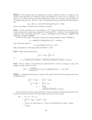 E13-1 If the projectile had not experienced air drag it would have risen to a height y2 , but
because of air drag 68 kJ of mechanical energy was dissipated so it only rose to a height y1 . In
either case the initial velocity, and hence initial kinetic energy, was the same; and the velocity at
the highest point was zero. Then W = ∆U , so the potential energy would have been 68 kJ greater,
and
                       ∆y = ∆U/mg = (68×103 J)/(9.4 kg)(9.81 m/s2 ) = 740 m
is how much higher it would have gone without air friction.

E13-2 (a) The road incline is θ = arctan(0.08) = 4.57◦ . The frictional forces are the same; the car
is now moving with a vertical upward speed of (15 m/s) sin(4.57◦ ) = 1.20 m/s. The additional power
required to drive up the hill is then ∆P = mgvy = (1700 kg)(9.81 m/s2 )(1.20 m/s) = 20000 W. The
total power required is 36000 W.
    (b) The car will “coast” if the power generated by rolling downhill is equal to 16000 W, or
                        vy = (16000 W)/[(1700 kg)(9.81 m/s2 )] = 0.959 m/s,
down. Then the incline is
                               θ = arcsin(0.959 m/s/15 m/s) = 3.67◦ .
This corresponds to a downward grade of tan(3.67◦ ) = 6.4 %.

E13-3 Apply energy conservation:
                                     1             1
                                       mv 2 + mgy + ky 2 = 0,
                                     2             2
so
          v=     −2(9.81 m/s2 )(−0.084 m) − (262 N/m)(−0.084 m)2 /(1.25 kg) = 0.41 m/s.

E13-4 The car climbs a vertical distance of (225 m) sin(10◦ ) = 39.1 m in coming to a stop. The
change in energy of the car is then
                        1 (16400 N)
               ∆E = −                  (31.4 m/s)2 + (16400 N)(39.1 m) = −1.83×105 J.
                        2 (9.81 m/s2 )

 E13-5 (a) Applying conservation of energy to the points where the ball was dropped and where
it entered the oil,
                      1                     1
                        mv f 2 + mgy f =      mv i 2 + mgy i ,
                      2                     2
                         1 2                1 2
                           v f + g(0) =       (0) + gy i ,
                         2                  2
                                   vf =        2gy i ,
                                       =      2(9.81 m/s2 )(0.76 m) = 3.9 m/s.
   (b) The change in internal energy of the ball + oil can be found by considering the points where
the ball was released and where the ball reached the bottom of the container.
      ∆E     = K f + U f − K i − U i,
               1                  1
             =   mv f 2 + mgy f − m(0)2 − mgy i ,
               2                  2
               1
             =   (12.2×10−3 kg)(1.48m/s)2 − (12.2×10−3 kg)(9.81m/s2 )(−0.55m − 0.76m),
               2
             = −0.143 J


                                                 157
 