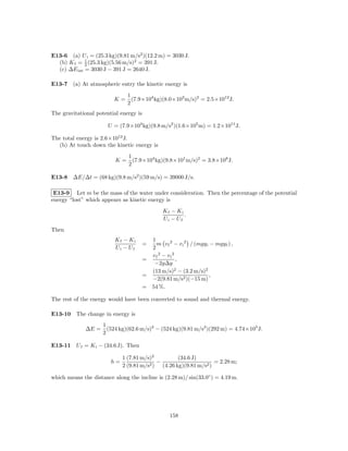 E13-6 (a) U i = (25.3 kg)(9.81 m/s2 )(12.2 m) = 3030 J.
  (b) K f = 1 (25.3 kg)(5.56 m/s)2 = 391 J.
             2
  (c) ∆E int = 3030 J − 391 J = 2640 J.

E13-7 (a) At atmospheric entry the kinetic energy is
                               1
                         K=      (7.9×104 kg)(8.0×103 m/s)2 = 2.5×1012 J.
                               2
The gravitational potential energy is

                       U = (7.9×104 kg)(9.8 m/s2 )(1.6×105 m) = 1.2×1011 J.

The total energy is 2.6×1012 J.
  (b) At touch down the kinetic energy is
                               1
                          K=     (7.9×104 kg)(9.8×101 m/s)2 = 3.8×108 J.
                               2

E13-8 ∆E/∆t = (68 kg)(9.8 m/s2 )(59 m/s) = 39000 J/s.

 E13-9 Let m be the mass of the water under consideration. Then the percentage of the potential
energy “lost” which appears as kinetic energy is
                                                 Kf − Ki
                                                         .
                                                 Ui − Uf
Then
                          Kf − Ki         1
                                        =   m v f 2 − v i 2 / (mgy i − mgy f ) ,
                          Ui − Uf         2
                                          vf 2 − vi 2
                                        =             ,
                                           −2g∆y
                                          (13 m/s)2 − (3.2 m/s)2
                                        =                           ,
                                          −2(9.81 m/s2 )(−15 m)
                                        = 54 %.

The rest of the energy would have been converted to sound and thermal energy.

E13-10 The change in energy is
                     1
              ∆E =     (524 kg)(62.6 m/s)2 − (524 kg)(9.81 m/s2 )(292 m) = 4.74×105 J.
                     2

E13-11 U f = K i − (34.6 J). Then

                             1 (7.81 m/s)2           (34.6 J)
                        h=               2)
                                            −                       = 2.28 m;
                             2 (9.81 m/s      (4.26 kg)(9.81 m/s2 )

which means the distance along the incline is (2.28 m)/ sin(33.0◦ ) = 4.19 m.




                                                    158
 