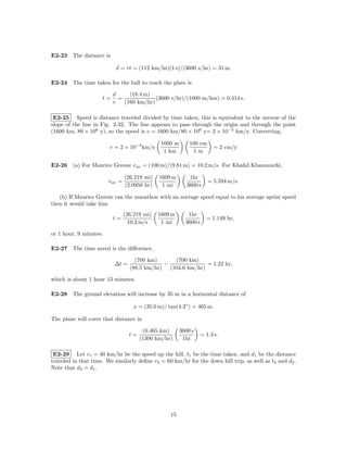 E2-23 The distance is

                           d = vt = (112 km/hr)(1 s)/(3600 s/hr) = 31 m.

E2-24 The time taken for the ball to reach the plate is

                          d     (18.4 m)
                     t=     =             (3600 s/hr)/(1000 m/km) = 0.414 s.
                          v   (160 km/hr)

 E2-25 Speed is distance traveled divided by time taken; this is equivalent to the inverse of the
slope of the line in Fig. 2-32. The line appears to pass through the origin and through the point
(1600 km, 80 × 106 y), so the speed is v = 1600 km/80 × 106 y= 2 × 10−5 km/y. Converting,

                                                1000 m       100 cm
                        v = 2 × 10−5 km/y                                = 2 cm/y
                                                 1 km         1m

E2-26 (a) For Maurice Greene v av = (100 m)/(9.81 m) = 10.2 m/s. For Khalid Khannouchi,

                                 (26.219 mi)   1609 m        1hr
                        v av =                                         = 5.594 m/s.
                                 (2.0950 hr)    1 mi        3600 s

   (b) If Maurice Greene ran the marathon with an average speed equal to his average sprint speed
then it would take him
                                 (26.219 mi)   1609 m       1hr
                          t=                                          = 1.149 hr,
                                   10.2 m/s     1 mi       3600 s

or 1 hour, 9 minutes.

E2-27 The time saved is the diﬀerence,

                                     (700 km)     (700 km)
                          ∆t =                 −              = 1.22 hr,
                                   (88.5 km/hr) (104.6 km/hr)

which is about 1 hour 13 minutes.

E2-28 The ground elevation will increase by 35 m in a horizontal distance of

                                    x = (35.0 m)/ tan(4.3◦ ) = 465 m.

The plane will cover that distance in

                                         (0.465 km)      3600 s
                                   t=                               = 1.3 s.
                                        (1300 km/hr)      1hr

 E2-29 Let v1 = 40 km/hr be the speed up the hill, t1 be the time taken, and d1 be the distance
traveled in that time. We similarly deﬁne v2 = 60 km/hr for the down hill trip, as well as t2 and d2 .
Note that d2 = d1 .




                                                   15
 