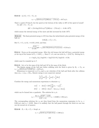 E13-12 (a) K f = U i − U f , so

                           vf =     2(9.81 m/s2 )[(862 m) − (741 m)] = 48.7 m/s.

That’s a quick 175 km/h; but the speed at the bottom of the valley is 40% of the speed of sound!
  (b) ∆E = U f − U i , so

                    ∆E = (54.4 kg)(9.81 m/s2 )[(862 m) − (741 m)] = −6.46×104 J;

which means the internal energy of the snow and skis increased by 6.46×104 J.

 E13-13     The ﬁnal potential energy is 15% less than the initial kinetic plus potential energy of the
ball, so
                                                0.85(K i + U i ) = U f .
But U i = U f , so K i = 0.15U f /0.85, and then

                             0.15
                    vi =          2gh =         2(0.176)(9.81 m/s2 )(12.4 m) = 6.54 m/s.
                             0.85

E13-14 Focus on the potential energy. After the nth bounce the ball will have a potential energy
at the top of the bounce of Un = 0.9Un−1 . Since U ∝ h, one can write hn = (0.9)n h0 . Solving for n,

                      n = log(hn /h0 )/ log(0.9) = log(3 ft/6 ft)/ log(0.9) = 6.58,

which must be rounded up to 7.

E13-15 Let m be the mass of the ball and M be the mass of the block.
   The kinetic energy of the ball just before colliding with the block is given by K1 = U0 , so
v1 = 2(9.81 m/s2 )(0.687 m) = 3.67 m/s.
   Momentum is conserved, so if v2 and v3 are velocities of the ball and block after the collision
then mv1 = mv2 + M v3 . Kinetic energy is not conserved, instead

                                         1     1            1      1
                                                 mv 2   =       2      2
                                                              mv2 + M v3 .
                                         2     2 1          2      2
Combine the energy and momentum expressions to eliminate v3 :
                                                            m           2
                                2                 2
                              mv1        =     2mv2 + 2M      (v1 − v2 ) ,
                                                           M
                                 2                 2      2                2
                              M v1       =     2M v2 + 2mv1 − 4mv1 v2 + 2mv2 ,

which can be formed into a quadratic. The solution for v2 is

                                  2m ±     2(M 2 − mM )
                           v2 =                         v1 = (0.600 ± 1.95) m/s.
                                         2(M + m)
The corresponding solutions for v3 are then found from the momentum expression to be v3 =
0.981 m/s and v3 = 0.219. Since it is unlikely that the ball passed through the block we can toss
out the second set of answers.

E13-16 E f = K f + U f = 3mgh, or

                                  vf =       2(9.81 m/s2 )2(0.18 m) = 2.66 m/s.


                                                         159
 