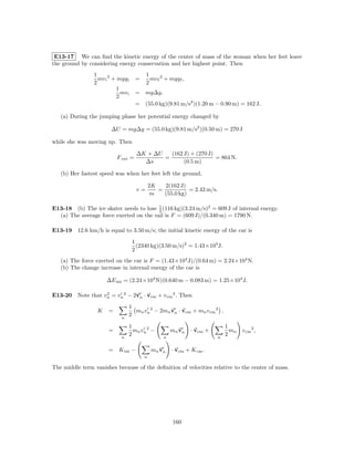 E13-17 We can ﬁnd the kinetic energy of the center of mass of the woman when her feet leave
the ground by considering energy conservation and her highest point. Then
                1                         1
                  mv i 2 + mgy i     =      mv f 2 + mgy f ,
                2                         2
                           1
                             mv i    = mg∆y,
                           2
                                     = (55.0 kg)(9.81 m/s2 )(1.20 m − 0.90 m) = 162 J.

   (a) During the jumping phase her potential energy changed by

                        ∆U = mg∆y = (55.0 kg)(9.81 m/s2 )(0.50 m) = 270 J

while she was moving up. Then

                                     ∆K + ∆U   (162 J) + (270 J)
                           F ext =           =                   = 864 N.
                                       ∆s           (0.5 m)

   (b) Her fastest speed was when her feet left the ground,

                                             2K   2(162 J)
                                     v=         =           = 2.42 m/s.
                                              m   (55.0 kg)

E13-18 (b) The ice skater needs to lose 1 (116 kg)(3.24 m/s)2 = 609 J of internal energy.
                                         2
  (a) The average force exerted on the rail is F = (609 J)/(0.340 m) = 1790 N.

E13-19 12.6 km/h is equal to 3.50 m/s; the initial kinetic energy of the car is
                                    1
                                      (2340 kg)(3.50 m/s)2 = 1.43×104 J.
                                    2
   (a) The force exerted on the car is F = (1.43×104 J)/(0.64 m) = 2.24×104 N.
   (b) The change increase in internal energy of the car is

                      ∆E int = (2.24×104 N)(0.640 m − 0.083 m) = 1.25×104 J.

E13-20 Note that vn = vn 2 − 2vn · vcm + v cm 2 . Then
                  2


                                 1
                  K    =           mn vn 2 − 2mn vn · vcm + mn v cm 2 ,
                             n
                                 2

                                 1                                           1
                       =           mn vn 2 −          mn vn    · vcm +         mn   v cm 2 ,
                             n
                                 2                n                      n
                                                                             2

                       = K int −              mn vn   · vcm + K cm .
                                         n

The middle term vanishes because of the deﬁnition of velocities relative to the center of mass.




                                                      160
 
