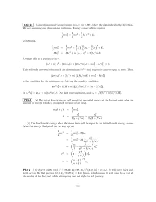 E13-21 Momentum conservation requires mv0 = mv+M V, where the sign indicates the direction.
We are assuming one dimensional collisions. Energy conservation requires
                                        1       1      1
                                          mv 2 = mv 2 + M V 2 + E.
                                        2 0     2      2
Combining,
                           1              1        1     m       m 2
                             mv 2       =   mv 2 + M        v0 −   v + E,
                           2 0            2        2     M       M
                                2                           2
                            M v0        = M v 2 + m (v0 − v) + 2(M/m)E.

Arrange this as a quadratic in v,

                     (M + m) v 2 − (2mv0 ) v + 2(M/m)E + mv0 − M v0 = 0.
                                                           2      2


This will only have real solutions if the discriminant (b2 − 4ac) is greater than or equal to zero. Then
                                    2                     2      2
                          (2mv0 ) ≥ 4 (M + m) 2(M/m)E + mv0 − M v0

is the condition for the minimum v0 . Solving the equality condition,

                           4m2 v0 = 4(M + m) 2(M/m)E + (m − M )v0 ,
                                2                               2


or M 2 v0 = 2(M + m)(M/m)E. One last rearrangement, and v0 =
        2
                                                                                2(M + m)E/(mM ).

 P13-1 (a) The initial kinetic energy will equal the potential energy at the highest point plus the
amount of energy which is dissipated because of air drag.
                                                 1
                            mgh + f h        =     mv 2 ,
                                                 2 0
                                                        2            2
                                                      v0            v0
                                         h   =               =              .
                                                 2(g + f /m)   2g(1 + f /w)

   (b) The ﬁnal kinetic energy when the stone lands will be equal to the initial kinetic energy minus
twice the energy dissipated on the way up, so
                                1                1
                                  mv 2       =     mv 2 − 2f h,
                                2                2 0
                                                                     2
                                                 1    2             v0
                                             =     mv0 − 2f                 ,
                                                 2           2g(1 + f /w)
                                                   m          f         2
                                             =       −                 v0 ,
                                                   2     g(1 + f /w)
                                                         2f
                                        v2   =     1−             2
                                                                v0 ,
                                                        w+f
                                                            1/2
                                                  w−f
                                         v   =                    v0 .
                                                  w+f

P13-2 The object starts with U = (0.234 kg)(9.81 m/s2 )(1.05 m) = 2.41 J. It will move back and
forth across the ﬂat portion (2.41 J)/(0.688 J) = 3.50 times, which means it will come to a rest at
the center of the ﬂat part while attempting one last right to left journey.



                                                      161
 