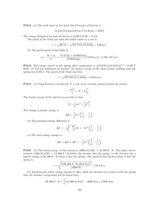 P13-3    (a) The work done on the block block because of friction is

                             (0.210)(2.41 kg)(9.81 m/s2 )(1.83 m) = 9.09 J.

The energy dissipated because of friction is (9.09 J)/0.83 = 11.0 J.
  The speed of the block just after the bullet comes to a rest is

                          v=      2K/m =          2(1.10 J)/(2.41 kg) = 3.02 m/s.

   (b) The initial speed of the bullet is
                      M +m    (2.41 kg) + (0.00454 kg)
               v0 =        v=                          (3.02 m/s) = 1.60×103 m/s.
                        m           (0.00454 kg)

P13-4 The energy stored in the spring after compression is 1 (193 N/m)(0.0416 m)2 = 0.167 J.
                                                                2
Since 117 mJ was dissipated by friction, the kinetic energy of the block before colliding with the
spring was 0.284 J. The speed of the block was then

                               v=        2(0.284 J)/(1.34 kg) = 0.651 m/s.

P13-5    (a) Using Newton’s second law, F = ma, so for circular motion around the proton

                                                 mv 2        e2
                                                      = F = k 2.
                                                  r          r
The kinetic energy of the electron in an orbit is then

                                                    1       1 e2
                                            K=        mv 2 = k .
                                                    2       2 r
The change in kinetic energy is
                                                   1 2      1    1
                                         ∆K =        ke        −        .
                                                   2        r2   r1
   (b) The potential energy diﬀerence is
                                             r2
                                                  ke2                  1    1
                               ∆U = −                 dr = −ke2           −      .
                                            r1    r2                   r2   r1

   (c) The total energy change is

                                               1                      1    1
                               ∆E = ∆K + ∆U = − ke2                      −       .
                                               2                      r2   r1

P13-6 (a) The initial energy of the system is (4000 lb)(12ft) = 48, 000 ft · lb. The safety device
removes (1000 lb)(12ft) = 12, 000 ft · lb before the elevator hits the spring, so the elevator has a
kinetic energy of 36, 000 ft · lb when it hits the spring. The speed of the elevator when it hits the
spring is
                                                                   2
                                   2(36, 000 ft · lb)(32.0 ft/s )
                           v=                                     = 24.0 ft/s.
                                            (4000 lb)
   (b) Assuming the safety clamp remains in eﬀect while the elevator is in contact with the spring
then the distance compressed will be found from
                                        1
                    36, 000 ft · lb =     (10, 000 lb/ft)y 2 − (4000 lb)y + (1000 lb)y.
                                        2

                                                      162
 