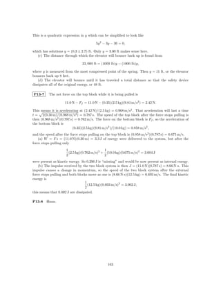 This is a quadratic expression in y which can be simpliﬁed to look like

                                         5y 2 − 3y − 36 = 0,

which has solutions y = (0.3 ± 2.7) ft. Only y = 3.00 ft makes sense here.
   (c) The distance through which the elevator will bounce back up is found from

                                33, 000 ft = (4000 lb)y − (1000 lb)y,

where y is measured from the most compressed point of the spring. Then y = 11 ft, or the elevator
bounces back up 8 feet.
    (d) The elevator will bounce until it has traveled a total distance so that the safety device
dissipates all of the original energy, or 48 ft.

P13-7     The net force on the top block while it is being pulled is

                    11.0 N − Ff = 11.0 N − (0.35)(2.5 kg)(9.81 m/s2 ) = 2.42 N.

This means it is accelerating at (2.42 N)/(2.5 kg) = 0.968 m/s2 . That acceleration will last a time
t = 2(0.30 m)/(0.968 m/s2 ) = 0.787 s. The speed of the top block after the force stops pulling is
then (0.968 m/s2 )(0.787 s) = 0.762 m/s. The force on the bottom block is Ff , so the acceleration of
the bottom block is
                          (0.35)(2.5 kg)(9.81 m/s2 )/(10.0 kg) = 0.858 m/s2 ,
and the speed after the force stops pulling on the top block is (0.858 m/s2 )(0.787 s) = 0.675 m/s.
    (a) W = F s = (11.0 N)(0.30 m) = 3.3 J of energy were delivered to the system, but after the
force stops pulling only
                     1                       1
                       (2.5 kg)(0.762 m/s)2 + (10.0 kg)(0.675 m/s)2 = 3.004 J
                     2                       2
were present as kinetic energy. So 0.296 J is “missing” and would be now present as internal energy.
    (b) The impulse received by the two block system is then J = (11.0 N)(0.787 s) = 8.66 N·s. This
impulse causes a change in momentum, so the speed of the two block system after the external
force stops pulling and both blocks move as one is (8.66 N·s)(12.5 kg) = 0.693 m/s. The ﬁnal kinetic
energy is
                                  1
                                    (12.5 kg)(0.693 m/s)2 = 3.002 J;
                                  2
this means that 0.002 J are dissipated.

P13-8    Hmm.




                                                163
 