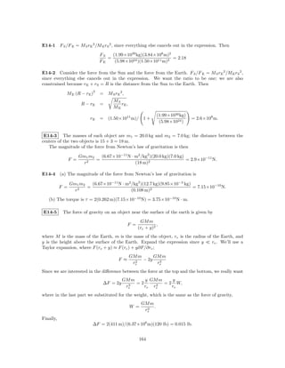E14-1 F S /F E = M S rE 2 /M E rS 2 , since everything else cancels out in the expression. Then

                                 FS   (1.99×1030 kg)(3.84×108 m)2
                                    =                             = 2.18
                                 FE    (5.98×1024 )(1.50×1011 m)2

E14-2 Consider the force from the Sun and the force from the Earth. F S /F E = M S rE 2 /M E rS 2 ,
since everything else cancels out in the expression. We want the ratio to be one; we are also
constrained because rE + rS = R is the distance from the Sun to the Earth. Then
                             2
             M E (R − rE )       = M S rE 2 ,
                                       MS
                        R − rE   =        rE ,
                                       ME
                                                                (1.99×1030 kg)
                            rE   = (1.50×1011 m)/ 1 +                            = 2.6×108 m.
                                                                 (5.98×1024 )


 E14-3 The masses of each object are m1 = 20.0 kg and m2 = 7.0 kg; the distance between the
centers of the two objects is 15 + 3 = 18 m.
   The magnitude of the force from Newton’s law of gravitation is then

                       Gm1 m2   (6.67×10−11 N · m2 /kg2 )(20.0 kg)(7.0 kg)
                 F =          =                                            = 2.9×10−11 N.
                         r2                     (18 m)2

E14-4 (a) The magnitude of the force from Newton’s law of gravitation is

                 Gm1 m2   (6.67×10−11 N · m2 /kg2 )(12.7 kg)(9.85×10−3 kg)
           F =          =                                                  = 7.15×10−10 N.
                   r2                        (0.108 m)2

   (b) The torque is τ = 2(0.262 m)(7.15×10−10 N) = 3.75×10−10 N · m.

E14-5       The force of gravity on an object near the surface of the earth is given by
                                                       GM m
                                                F =             ,
                                                      (re + y)2
where M is the mass of the Earth, m is the mass of the object, re is the radius of the Earth, and
y is the height above the surface of the Earth. Expand the expression since y      re . We’ll use a
Taylor expansion, where F (re + y) ≈ F (re ) + y∂F/∂re ;
                                                 GM m      GM m
                                          F ≈      2
                                                      − 2y   3
                                                  re        re
Since we are interested in the diﬀerence between the force at the top and the bottom, we really want
                                            GM m    y GM m    y
                                  ∆F = 2y     3
                                                 =2     2
                                                           = 2 W,
                                             re     re re     re
where in the last part we substituted for the weight, which is the same as the force of gravity,
                                                       GM m
                                                 W =     2
                                                            .
                                                        re
Finally,
                             ∆F = 2(411 m)/(6.37×106 m)(120 lb) = 0.015 lb.


                                                      164
 