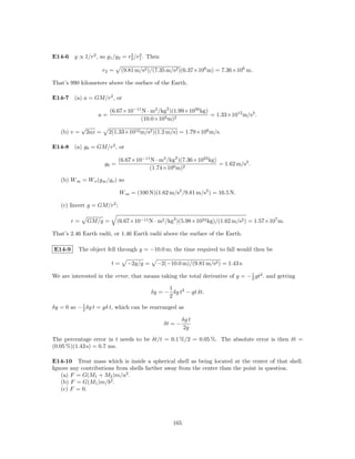 E14-6 g ∝ 1/r2 , so g1 /g2 = r2 /r1 . Then
                              2 2


                         r2 =    (9.81 m/s2 )/(7.35 m/s2 )(6.37×106 m) = 7.36×106 m.

That’s 990 kilometers above the surface of the Earth.

E14-7 (a) a = GM/r2 , or

                           (6.67×10−11 N · m2 /kg2 )(1.99×1030 kg)
                     a=                                            = 1.33×1012 m/s2 .
                                      (10.0×103 m)2
             √
   (b) v =       2ax =     2(1.33×1012 m/s2 )(1.2 m/s) = 1.79×106 m/s.

E14-8 (a) g0 = GM/r2 , or

                                (6.67×10−11 N · m2 /kg2 )(7.36×1022 kg)
                         g0 =                                           = 1.62 m/s2 .
                                           (1.74×106 m)2

   (b) W m = W e (g m /g e ) so

                                W m = (100 N)(1.62 m/s2 /9.81 m/s2 ) = 16.5 N.

   (c) Invert g = GM/r2 ;

        r=       GM/g =         (6.67×10−11 N · m2 /kg2 )(5.98×1024 kg)/(1.62 m/s2 ) = 1.57×107 m.

That’s 2.46 Earth radii, or 1.46 Earth radii above the surface of the Earth.

E14-9     The object fell through y = −10.0 m; the time required to fall would then be

                            t=      −2y/g =     −2(−10.0 m)/(9.81 m/s2 ) = 1.43 s.

We are interested in the error, that means taking the total derivative of y = − 1 gt2 . and getting
                                                                                2

                                                    1
                                              δy = − δg t2 − gt δt.
                                                    2
δy = 0 so − 1 δg t = gδ t, which can be rearranged as
            2

                                                            δg t
                                                   δt = −
                                                             2g

The percentage error in t needs to be δt/t = 0.1 %/2 = 0.05 %. The absolute error is then δt =
(0.05 %)(1.43 s) = 0.7 ms.

E14-10 Treat mass which is inside a spherical shell as being located at the center of that shell.
Ignore any contributions from shells farther away from the center than the point in question.
   (a) F = G(M1 + M2 )m/a2 .
   (b) F = G(M1 )m/b2 .
   (c) F = 0.




                                                      165
 
