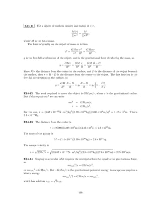 E14-11      For a sphere of uniform density and radius R > r,

                                             M (r)       M
                                             4    3
                                                    =   4    3
                                                               ,
                                             3 πr       3 πR

where M is the total mass.
  The force of gravity on the object of mass m is then

                                             GM m r3    GM mr
                                       F =      2   3
                                                      =       .
                                              r   R      R3
g is the free-fall acceleration of the object, and is the gravitational force divided by the mass, so
                                       GM r  GM r  GM R − D
                                  g=        = 2   = 2       .
                                        R3   R R   R    R
Since R is the distance from the center to the surface, and D is the distance of the object beneath
the surface, then r = R − D is the distance from the center to the object. The ﬁrst fraction is the
free-fall acceleration on the surface, so

                                  GM R − D      R−D          D
                             g=            = gs     = gs 1 −
                                  R2   R         R           R

E14-12 The work required to move the object is GM S m/r, where r is the gravitational radius.
But if this equals mc2 we can write

                                         mc2    = GM S m/r,
                                           r    = GM S /c2 .

For the sun, r = (6.67 × 10−11 N · m2 /kg2 )(1.99 × 1030 kg)/(3.00 × 108 m/s)2 = 1.47 × 103 m. That’s
2.1×10−6 RS .

E14-13 The distance from the center is

                         r = (80000)(3.00×108 m/s)(3.16×107 s) = 7.6×1020 m.

The mass of the galaxy is

                            M = (1.4×1011 )(1.99×1030 kg) = 2.8×1041 kg.

The escape velocity is

     v=     2GM/r =        2(6.67×10−11 N · m2 /kg2 )(2.8×1041 kg)/(7.6×1020 m) = 2.2×105 m/s.

E14-14 Staying in a circular orbit requires the centripetal force be equal to the gravitational force,
so
                                     mv orb 2 /r = GM m/r2 ,
or mv orb 2 = GM m/r. But −GM m/r is the gravitational potential energy; to escape one requires a
kinetic energy
                                    mv esc 2 /2 = GM m/r = mv orb 2 ,
                          √
which has solution v esc = 2v orb .



                                                  166
 
